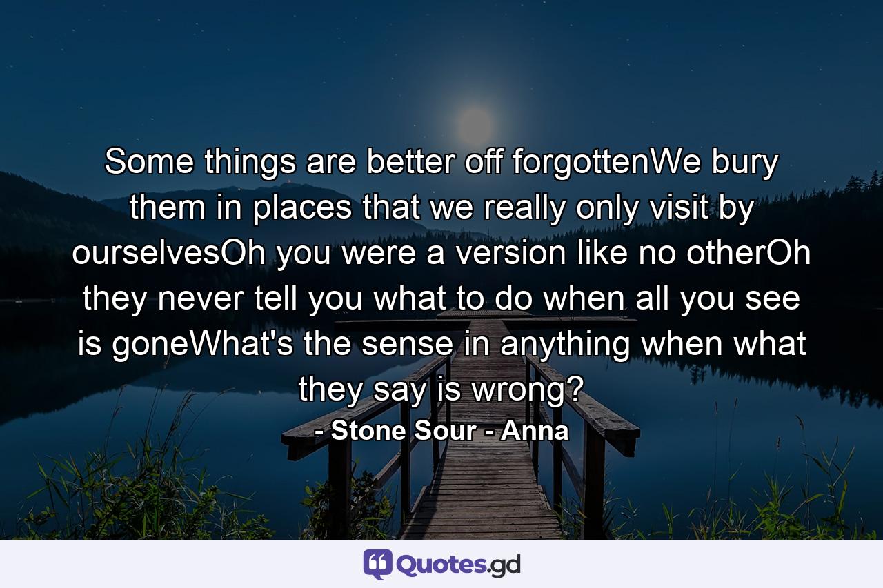 Some things are better off forgottenWe bury them in places that we really only visit by ourselvesOh you were a version like no otherOh they never tell you what to do when all you see is goneWhat's the sense in anything when what they say is wrong? - Quote by Stone Sour - Anna