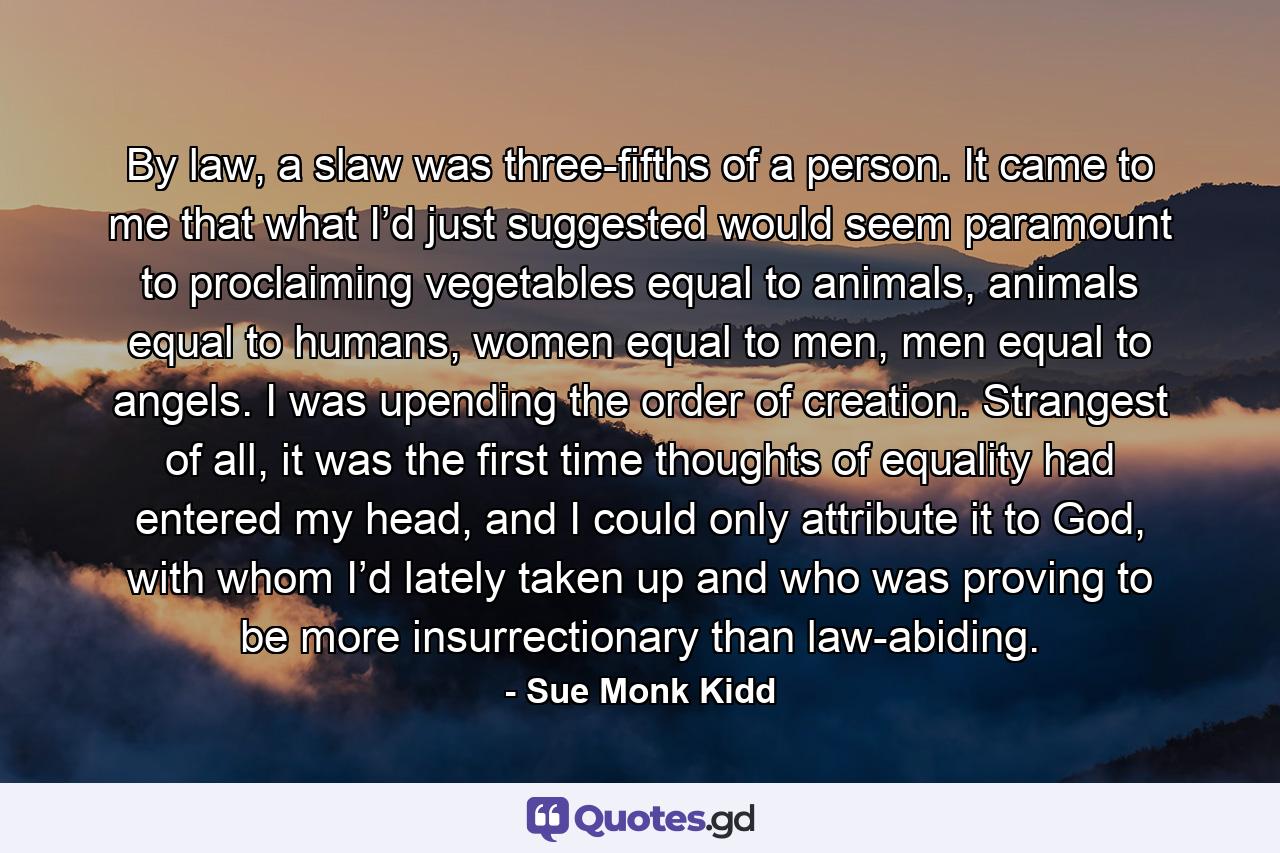 By law, a slaw was three-fifths of a person. It came to me that what I’d just suggested would seem paramount to proclaiming vegetables equal to animals, animals equal to humans, women equal to men, men equal to angels. I was upending the order of creation. Strangest of all, it was the first time thoughts of equality had entered my head, and I could only attribute it to God, with whom I’d lately taken up and who was proving to be more insurrectionary than law-abiding. - Quote by Sue Monk Kidd
