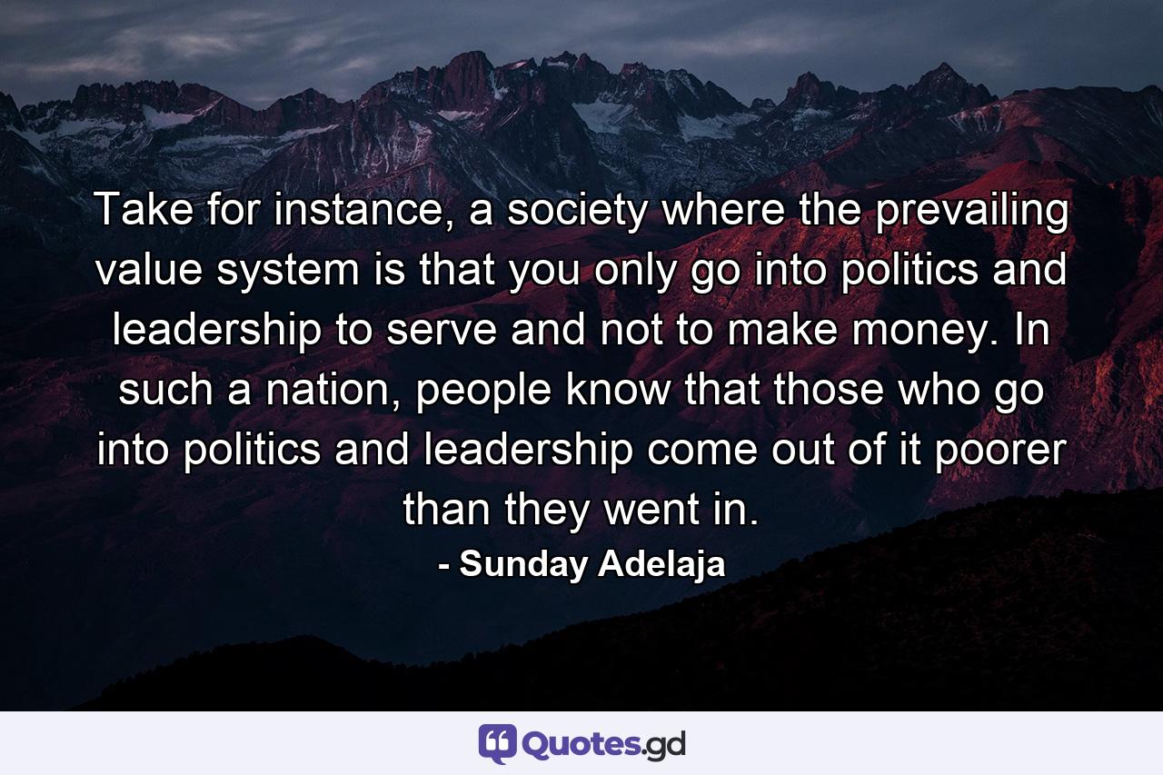 Take for instance, a society where the prevailing value system is that you only go into politics and leadership to serve and not to make money. In such a nation, people know that those who go into politics and leadership come out of it poorer than they went in. - Quote by Sunday Adelaja