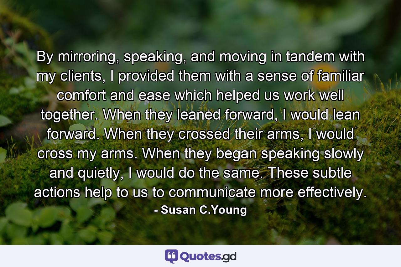 By mirroring, speaking, and moving in tandem with my clients, I provided them with a sense of familiar comfort and ease which helped us work well together. When they leaned forward, I would lean forward. When they crossed their arms, I would cross my arms. When they began speaking slowly and quietly, I would do the same. These subtle actions help to us to communicate more effectively. - Quote by Susan C.Young
