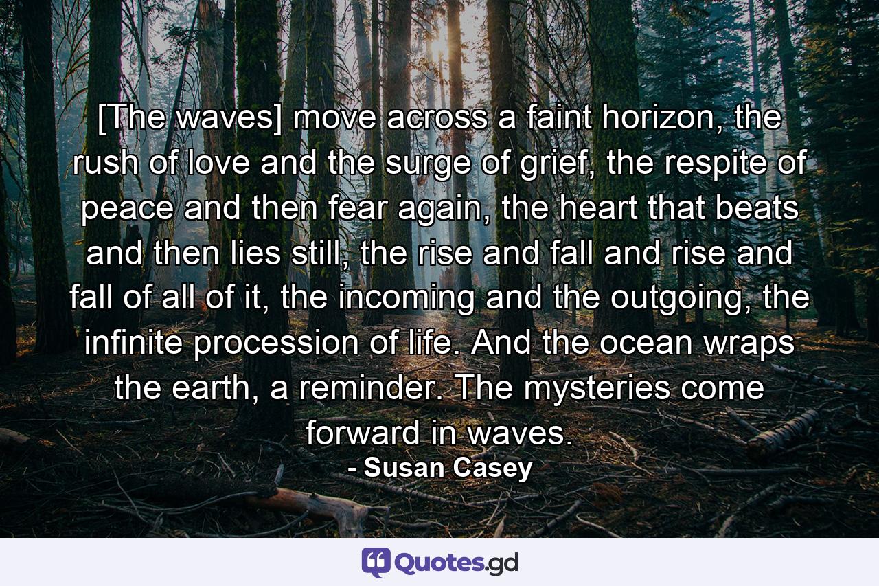 [The waves] move across a faint horizon, the rush of love and the surge of grief, the respite of peace and then fear again, the heart that beats and then lies still, the rise and fall and rise and fall of all of it, the incoming and the outgoing, the infinite procession of life. And the ocean wraps the earth, a reminder. The mysteries come forward in waves. - Quote by Susan Casey