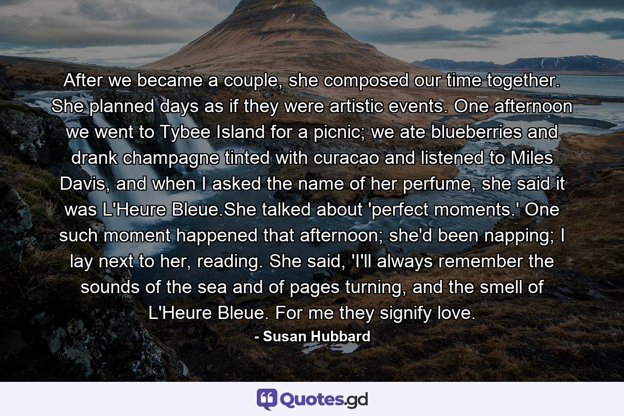 After we became a couple, she composed our time together. She planned days as if they were artistic events. One afternoon we went to Tybee Island for a picnic; we ate blueberries and drank champagne tinted with curacao and listened to Miles Davis, and when I asked the name of her perfume, she said it was L'Heure Bleue.She talked about 'perfect moments.' One such moment happened that afternoon; she'd been napping; I lay next to her, reading. She said, 'I'll always remember the sounds of the sea and of pages turning, and the smell of L'Heure Bleue. For me they signify love. - Quote by Susan Hubbard