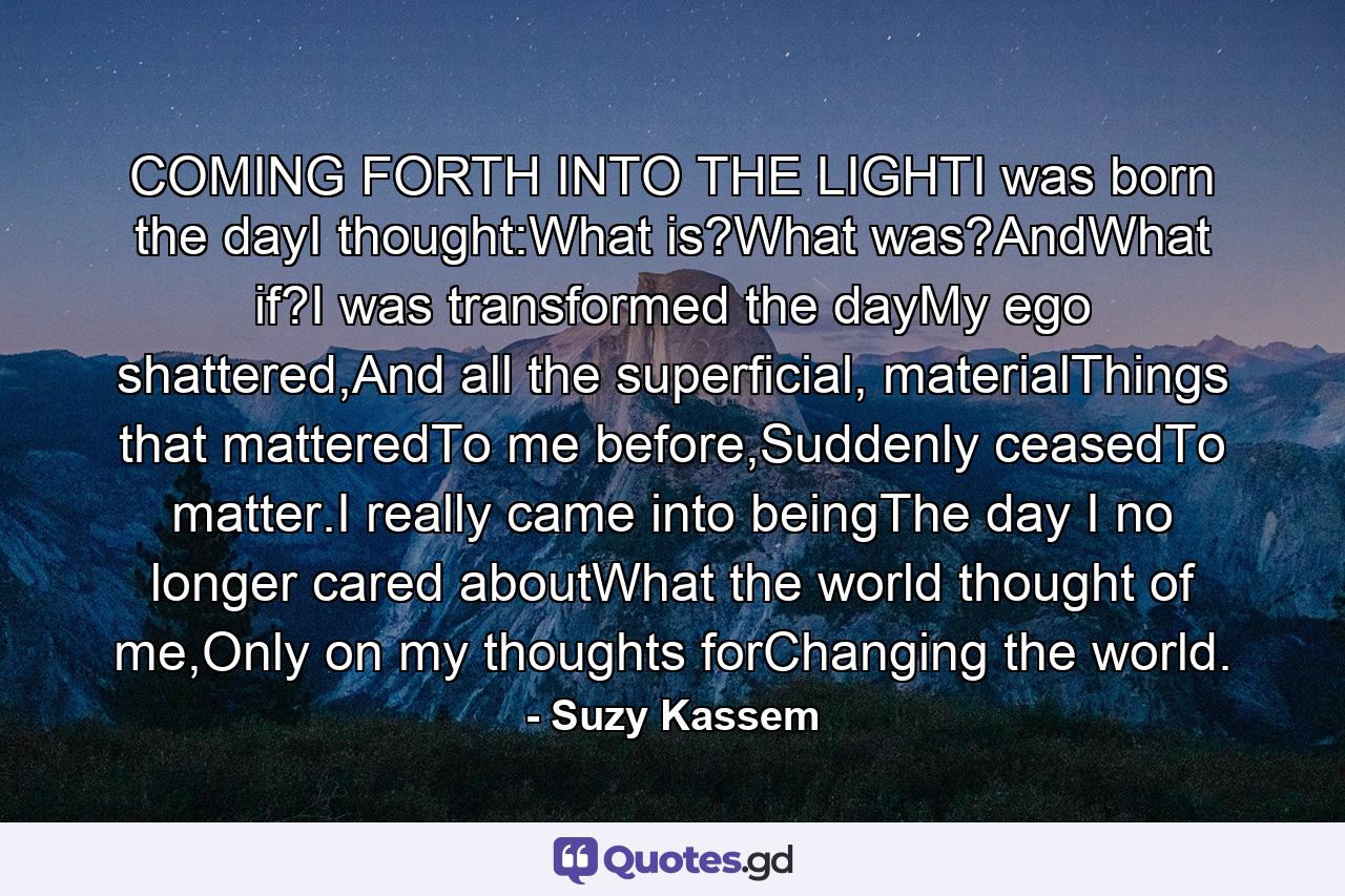 COMING FORTH INTO THE LIGHTI was born the dayI thought:What is?What was?AndWhat if?I was transformed the dayMy ego shattered,And all the superficial, materialThings that matteredTo me before,Suddenly ceasedTo matter.I really came into beingThe day I no longer cared aboutWhat the world thought of me,Only on my thoughts forChanging the world. - Quote by Suzy Kassem