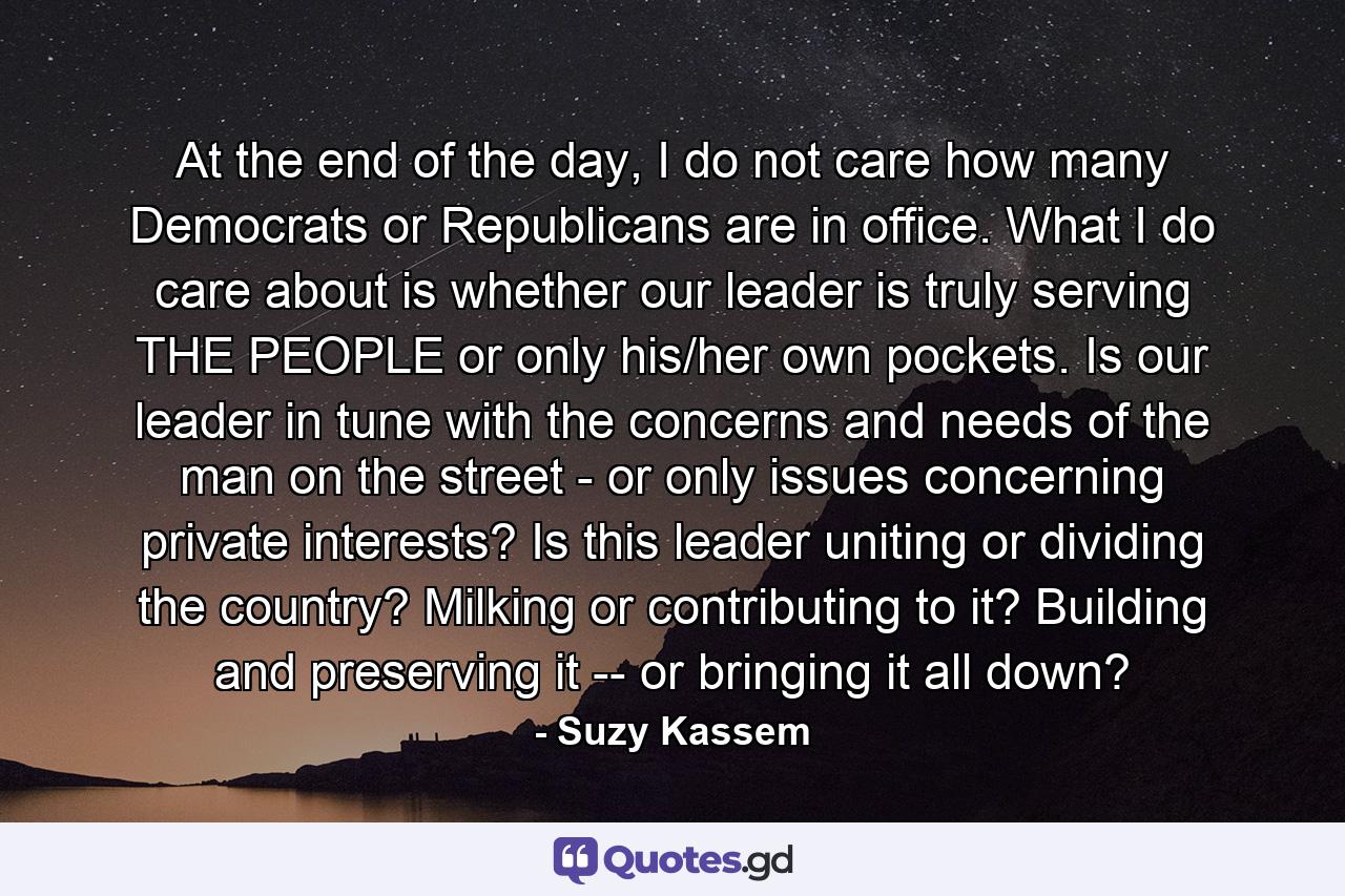 At the end of the day, I do not care how many Democrats or Republicans are in office. What I do care about is whether our leader is truly serving THE PEOPLE or only his/her own pockets. Is our leader in tune with the concerns and needs of the man on the street - or only issues concerning private interests? Is this leader uniting or dividing the country? Milking or contributing to it? Building and preserving it -- or bringing it all down? - Quote by Suzy Kassem