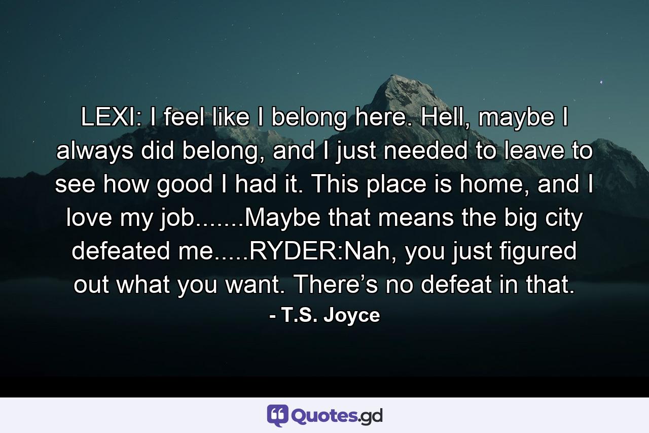LEXI: I feel like I belong here. Hell, maybe I always did belong, and I just needed to leave to see how good I had it. This place is home, and I love my job.......Maybe that means the big city defeated me.....RYDER:Nah, you just figured out what you want. There’s no defeat in that. - Quote by T.S. Joyce