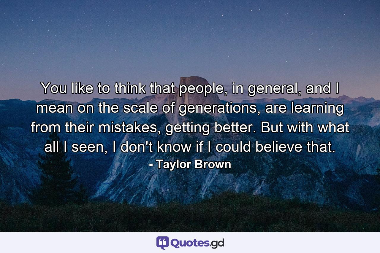 You like to think that people, in general, and I mean on the scale of generations, are learning from their mistakes, getting better. But with what all I seen, I don't know if I could believe that. - Quote by Taylor Brown