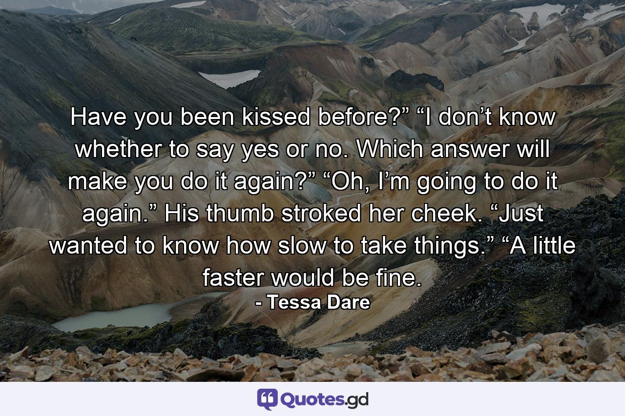 Have you been kissed before?” “I don’t know whether to say yes or no. Which answer will make you do it again?” “Oh, I’m going to do it again.” His thumb stroked her cheek. “Just wanted to know how slow to take things.” “A little faster would be fine. - Quote by Tessa Dare