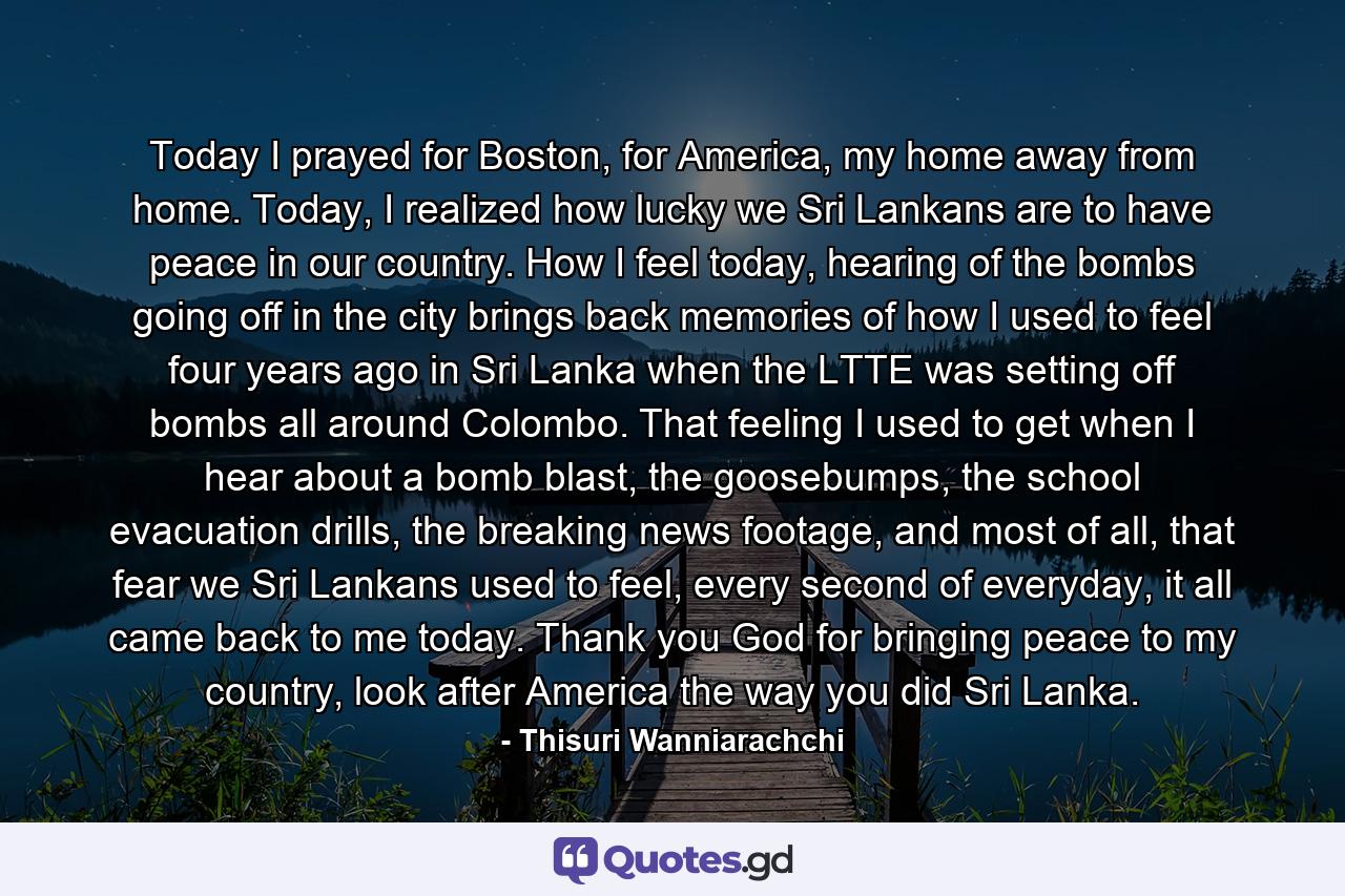 Today I prayed for Boston, for America, my home away from home. Today, I realized how lucky we Sri Lankans are to have peace in our country. How I feel today, hearing of the bombs going off in the city brings back memories of how I used to feel four years ago in Sri Lanka when the LTTE was setting off bombs all around Colombo. That feeling I used to get when I hear about a bomb blast, the goosebumps, the school evacuation drills, the breaking news footage, and most of all, that fear we Sri Lankans used to feel, every second of everyday, it all came back to me today. Thank you God for bringing peace to my country, look after America the way you did Sri Lanka. - Quote by Thisuri Wanniarachchi