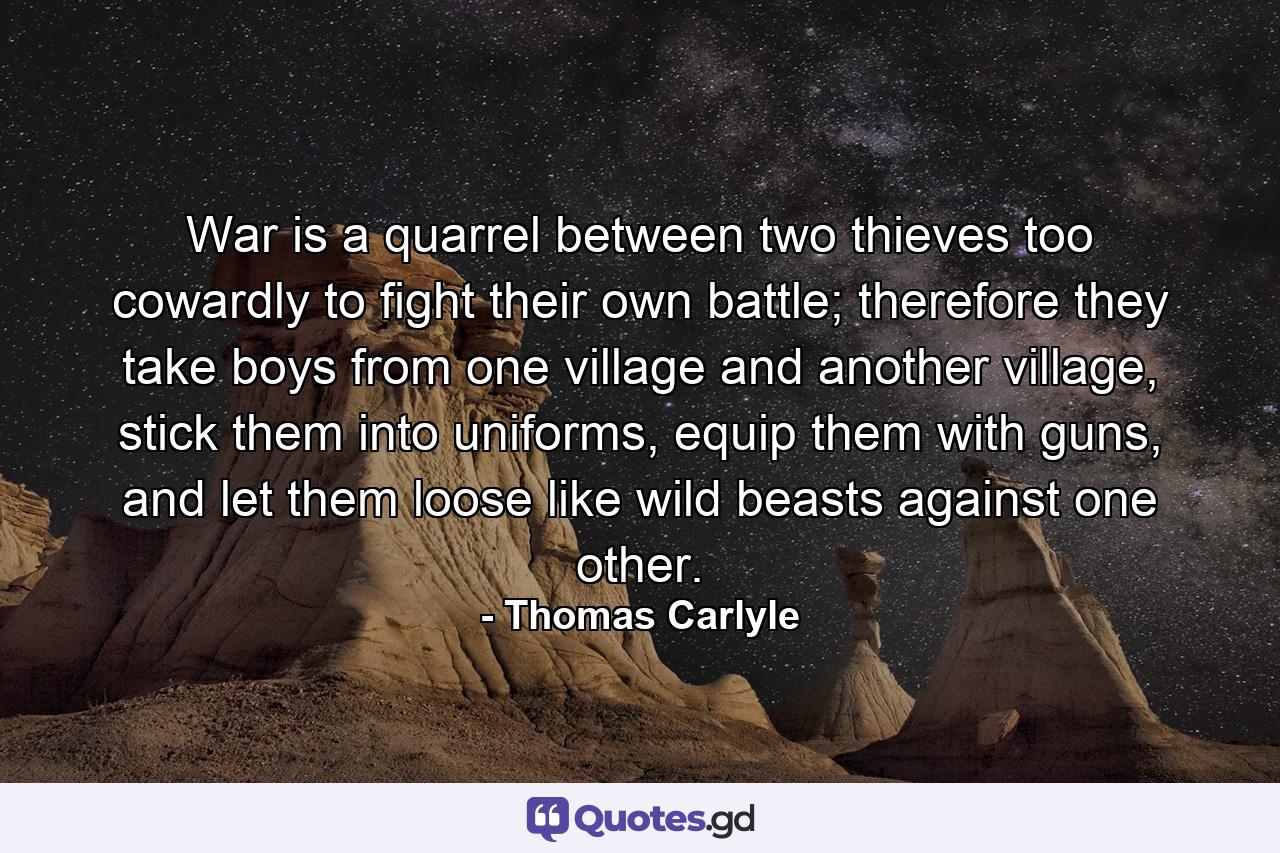 War is a quarrel between two thieves too cowardly to fight their own battle; therefore they take boys from one village and another village, stick them into uniforms, equip them with guns, and let them loose like wild beasts against one other. - Quote by Thomas Carlyle