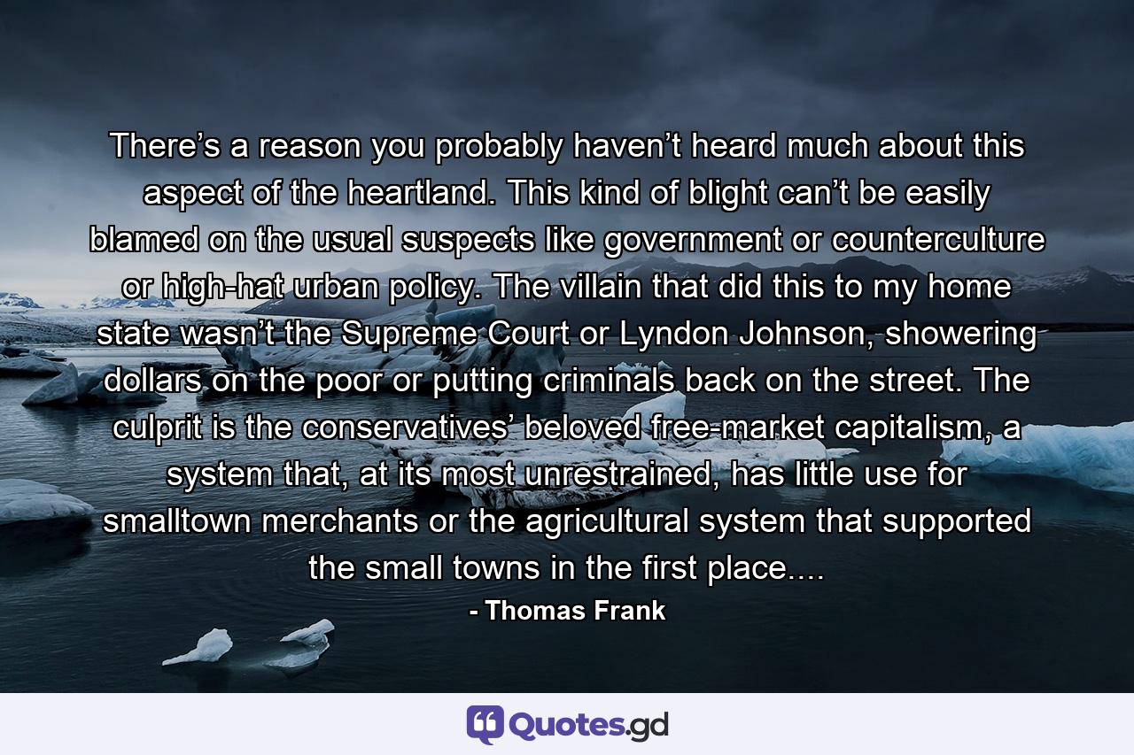 There’s a reason you probably haven’t heard much about this aspect of the heartland. This kind of blight can’t be easily blamed on the usual suspects like government or counterculture or high-hat urban policy. The villain that did this to my home state wasn’t the Supreme Court or Lyndon Johnson, showering dollars on the poor or putting criminals back on the street. The culprit is the conservatives’ beloved free-market capitalism, a system that, at its most unrestrained, has little use for smalltown merchants or the agricultural system that supported the small towns in the first place.... - Quote by Thomas Frank