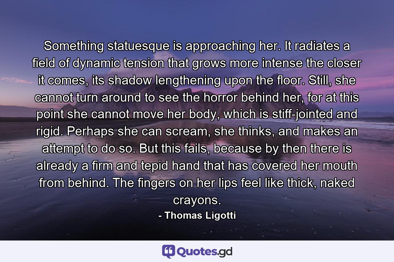 Something statuesque is approaching her. It radiates a field of dynamic tension that grows more intense the closer it comes, its shadow lengthening upon the floor. Still, she cannot turn around to see the horror behind her, for at this point she cannot move her body, which is stiff-jointed and rigid. Perhaps she can scream, she thinks, and makes an attempt to do so. But this fails, because by then there is already a firm and tepid hand that has covered her mouth from behind. The fingers on her lips feel like thick, naked crayons. - Quote by Thomas Ligotti