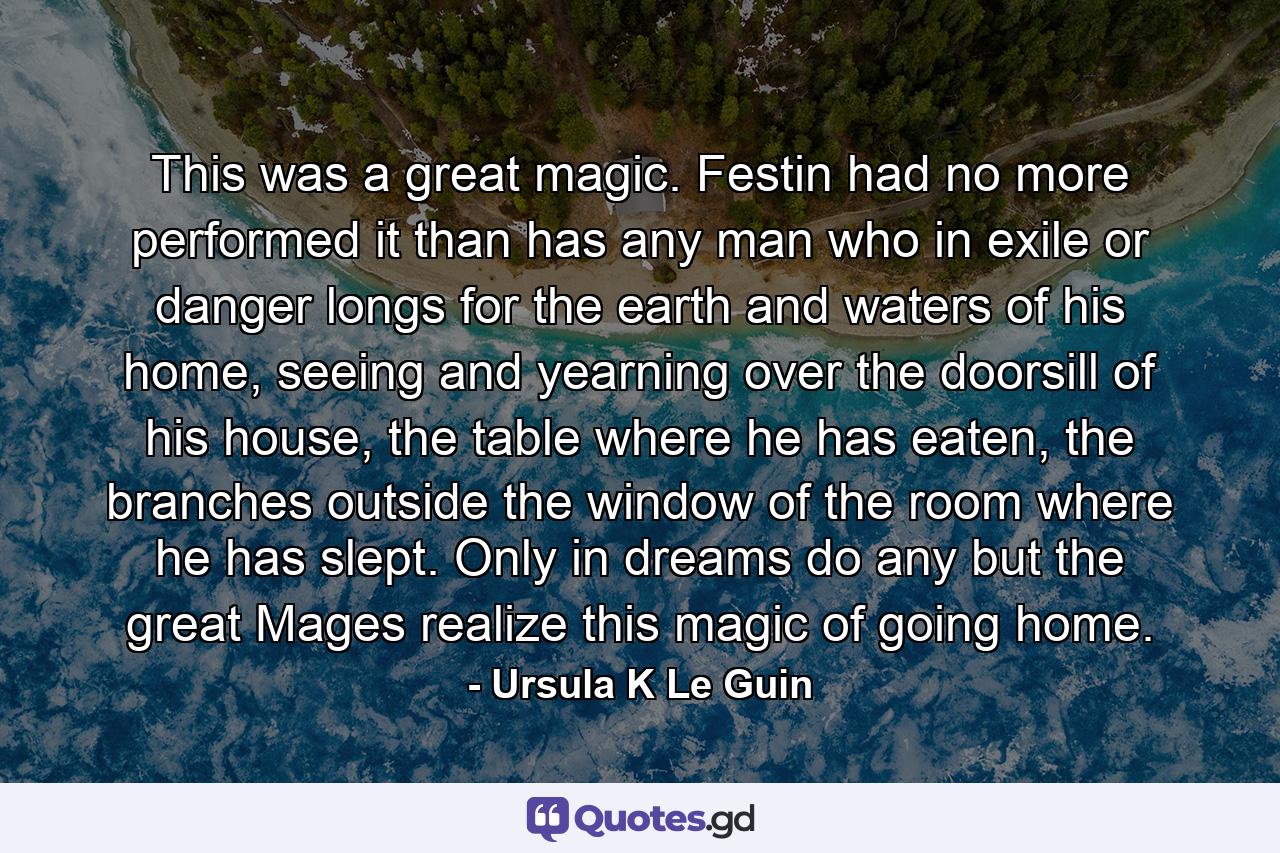 This was a great magic. Festin had no more performed it than has any man who in exile or danger longs for the earth and waters of his home, seeing and yearning over the doorsill of his house, the table where he has eaten, the branches outside the window of the room where he has slept. Only in dreams do any but the great Mages realize this magic of going home. - Quote by Ursula K Le Guin