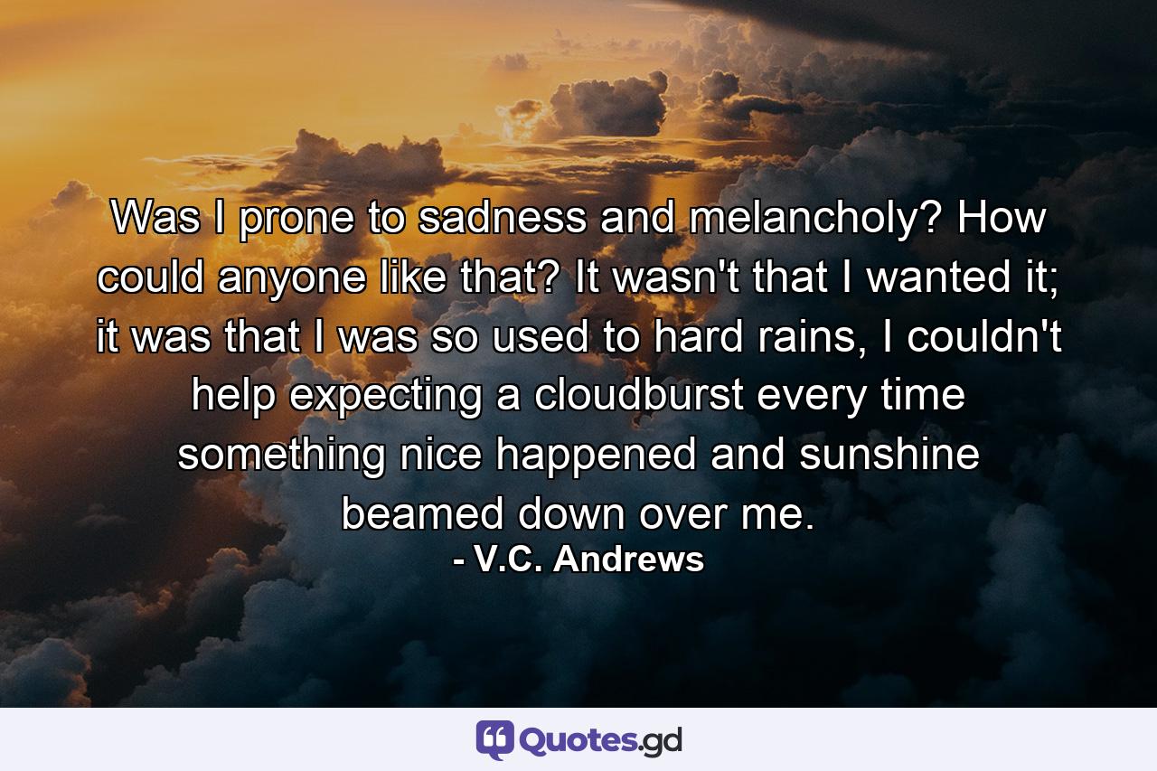 Was I prone to sadness and melancholy? How could anyone like that? It wasn't that I wanted it; it was that I was so used to hard rains, I couldn't help expecting a cloudburst every time something nice happened and sunshine beamed down over me. - Quote by V.C. Andrews