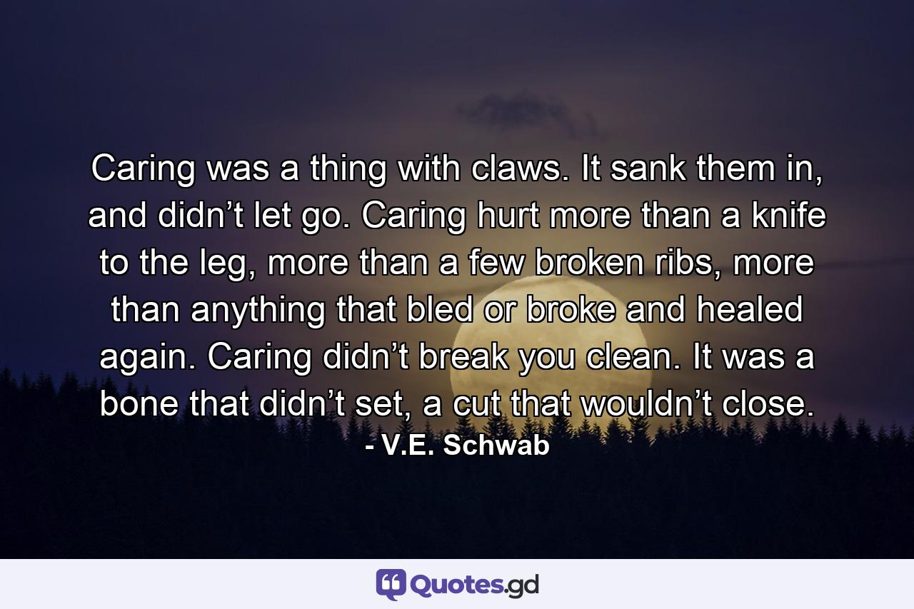 Caring was a thing with claws. It sank them in, and didn’t let go. Caring hurt more than a knife to the leg, more than a few broken ribs, more than anything that bled or broke and healed again. Caring didn’t break you clean. It was a bone that didn’t set, a cut that wouldn’t close. - Quote by V.E. Schwab