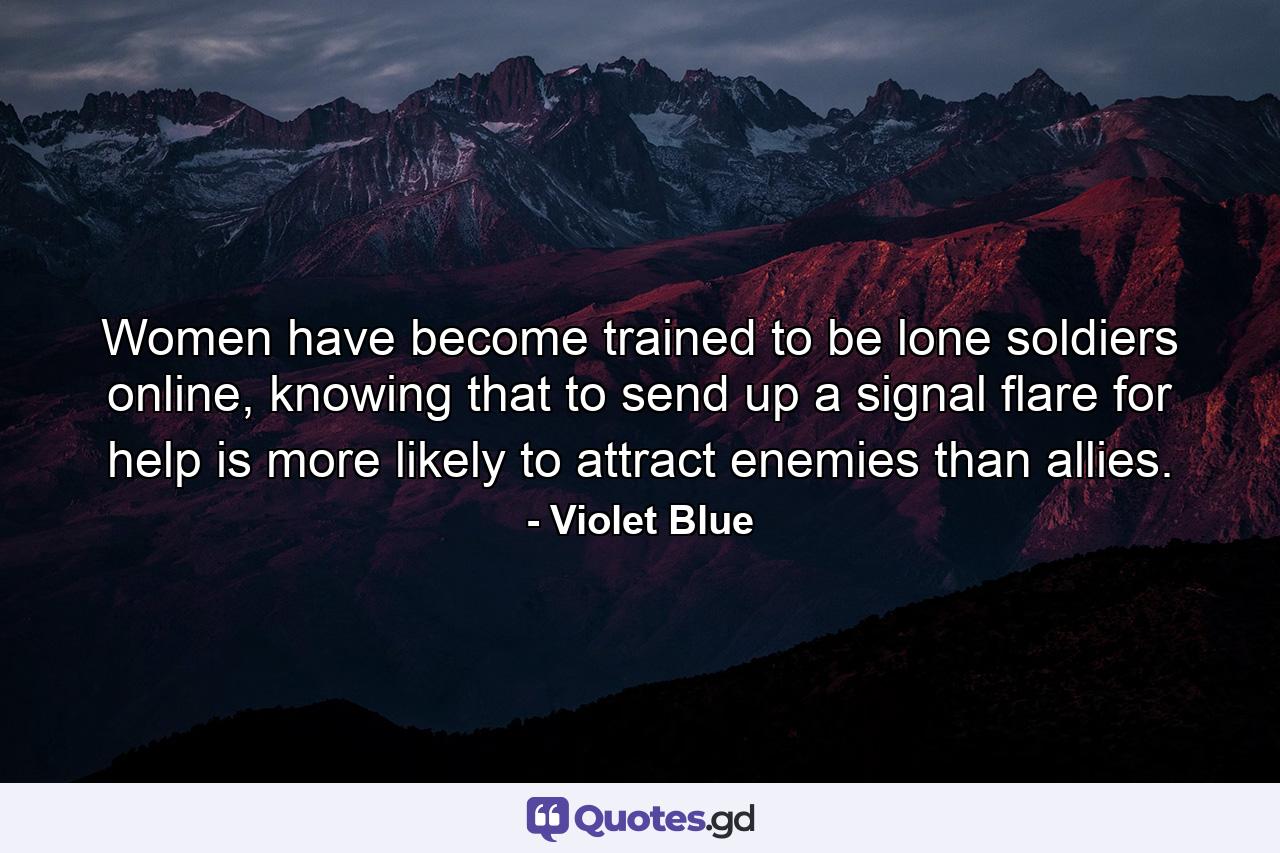 Women have become trained to be lone soldiers online, knowing that to send up a signal flare for help is more likely to attract enemies than allies. - Quote by Violet Blue