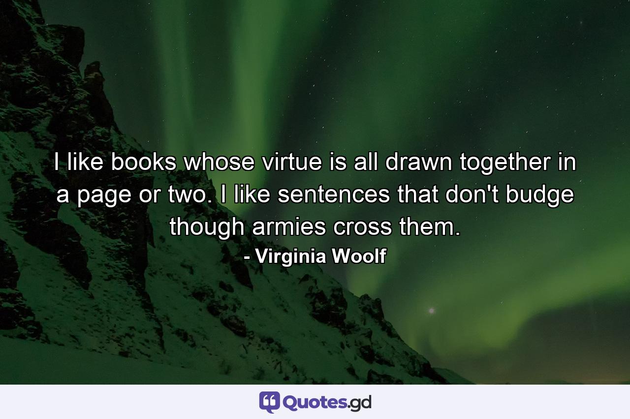 I like books whose virtue is all drawn together in a page or two. I like sentences that don't budge though armies cross them. - Quote by Virginia Woolf