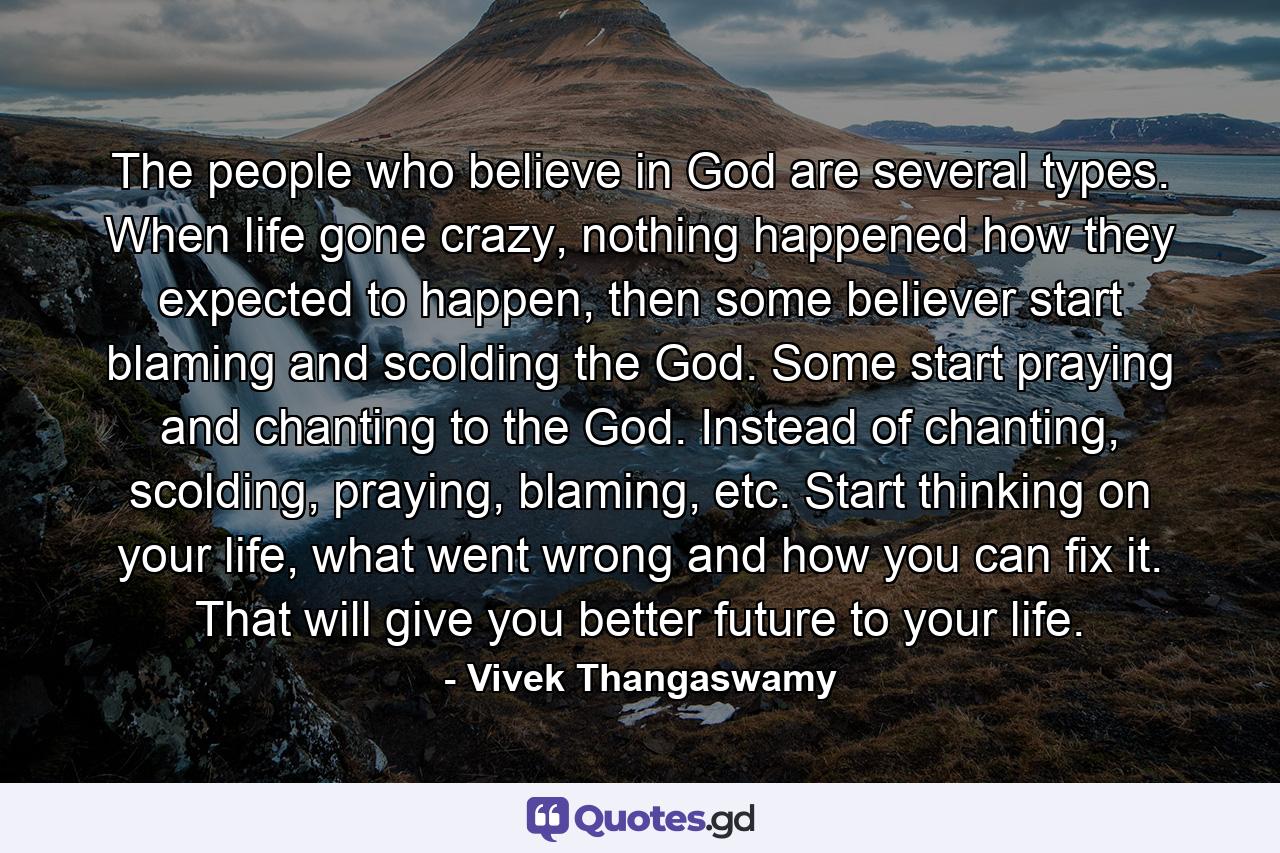 The people who believe in God are several types. When life gone crazy, nothing happened how they expected to happen, then some believer start blaming and scolding the God. Some start praying and chanting to the God. Instead of chanting, scolding, praying, blaming, etc. Start thinking on your life, what went wrong and how you can fix it. That will give you better future to your life. - Quote by Vivek Thangaswamy