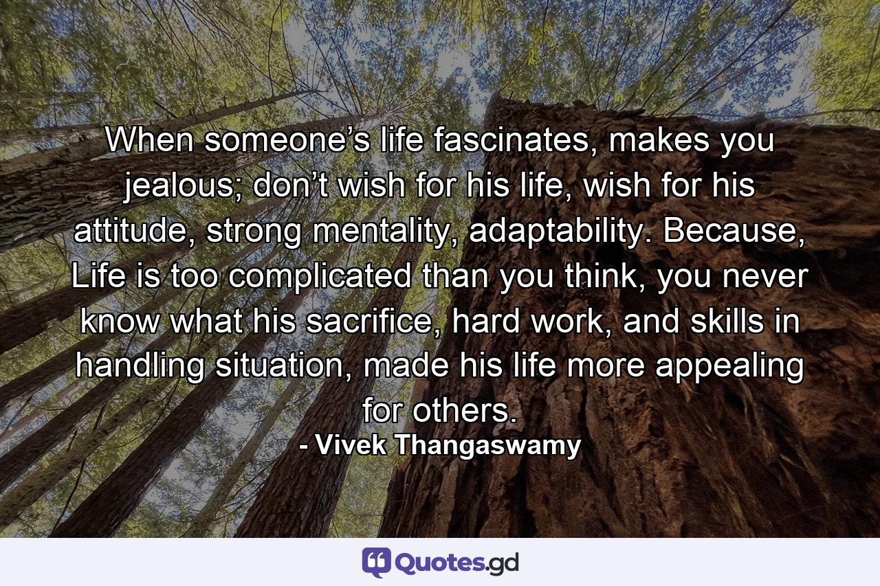 When someone’s life fascinates, makes you jealous; don’t wish for his life, wish for his attitude, strong mentality, adaptability. Because, Life is too complicated than you think, you never know what his sacrifice, hard work, and skills in handling situation, made his life more appealing for others. - Quote by Vivek Thangaswamy