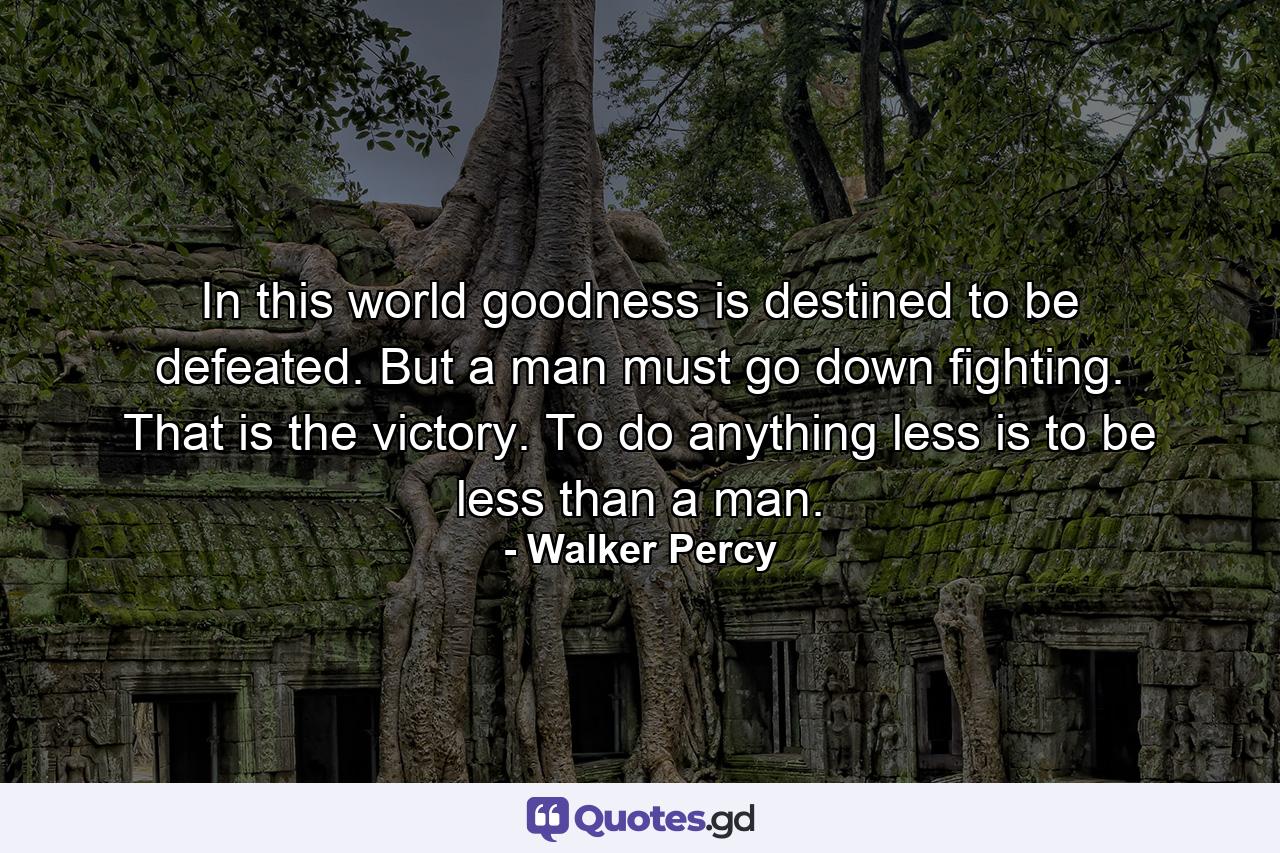 In this world goodness is destined to be defeated. But a man must go down fighting. That is the victory. To do anything less is to be less than a man. - Quote by Walker Percy