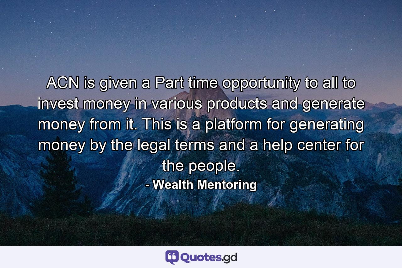 ACN is given a Part time opportunity to all to invest money in various products and generate money from it. This is a platform for generating money by the legal terms and a help center for the people. - Quote by Wealth Mentoring