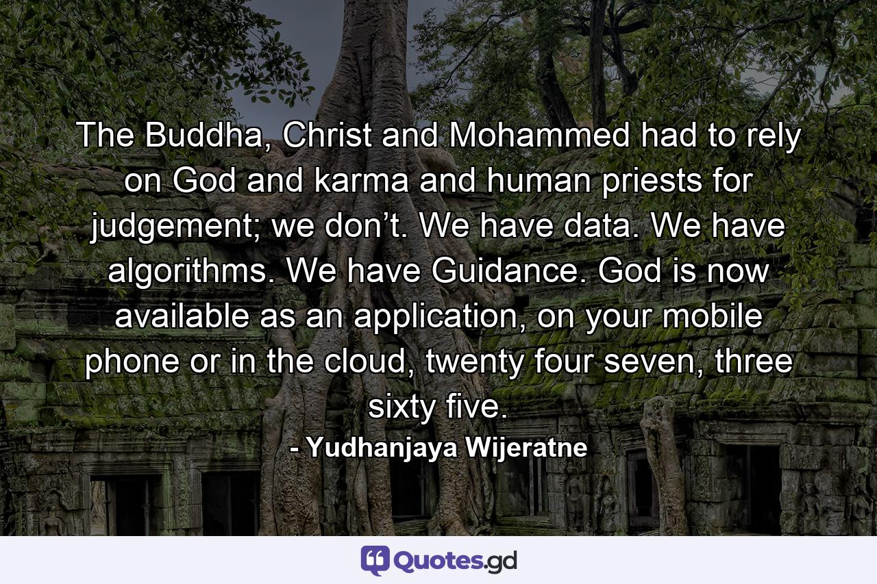 The Buddha, Christ and Mohammed had to rely on God and karma and human priests for judgement; we don’t. We have data. We have algorithms. We have Guidance. God is now available as an application, on your mobile phone or in the cloud, twenty four seven, three sixty five. - Quote by Yudhanjaya Wijeratne