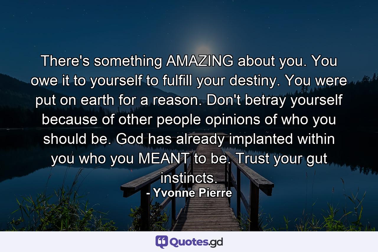 There's something AMAZING about you. You owe it to yourself to fulfill your destiny. You were put on earth for a reason. Don't betray yourself because of other people opinions of who you should be. God has already implanted within you who you MEANT to be. Trust your gut instincts. - Quote by Yvonne Pierre