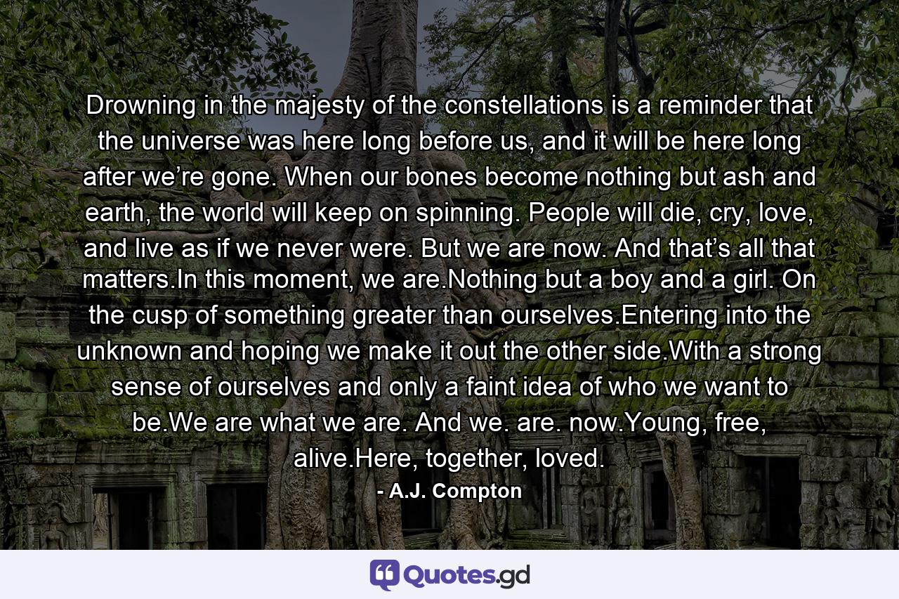 Drowning in the majesty of the constellations is a reminder that the universe was here long before us, and it will be here long after we’re gone. When our bones become nothing but ash and earth, the world will keep on spinning. People will die, cry, love, and live as if we never were. But we are now. And that’s all that matters.In this moment, we are.Nothing but a boy and a girl. On the cusp of something greater than ourselves.Entering into the unknown and hoping we make it out the other side.With a strong sense of ourselves and only a faint idea of who we want to be.We are what we are. And we. are. now.Young, free, alive.Here, together, loved. - Quote by A.J. Compton