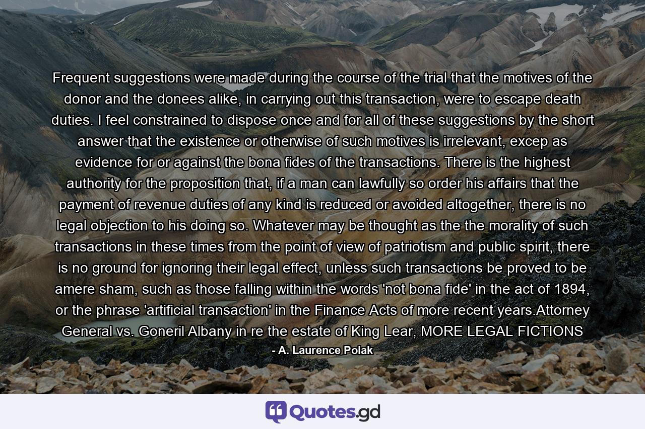 Frequent suggestions were made during the course of the trial that the motives of the donor and the donees alike, in carrying out this transaction, were to escape death duties. I feel constrained to dispose once and for all of these suggestions by the short answer that the existence or otherwise of such motives is irrelevant, excep as evidence for or against the bona fides of the transactions. There is the highest authority for the proposition that, if a man can lawfully so order his affairs that the payment of revenue duties of any kind is reduced or avoided altogether, there is no legal objection to his doing so. Whatever may be thought as the the morality of such transactions in these times from the point of view of patriotism and public spirit, there is no ground for ignoring their legal effect, unless such transactions be proved to be amere sham, such as those falling within the words 'not bona fide' in the act of 1894, or the phrase 'artificial transaction' in the Finance Acts of more recent years.Attorney General vs. Goneril Albany in re the estate of King Lear, MORE LEGAL FICTIONS - Quote by A. Laurence Polak