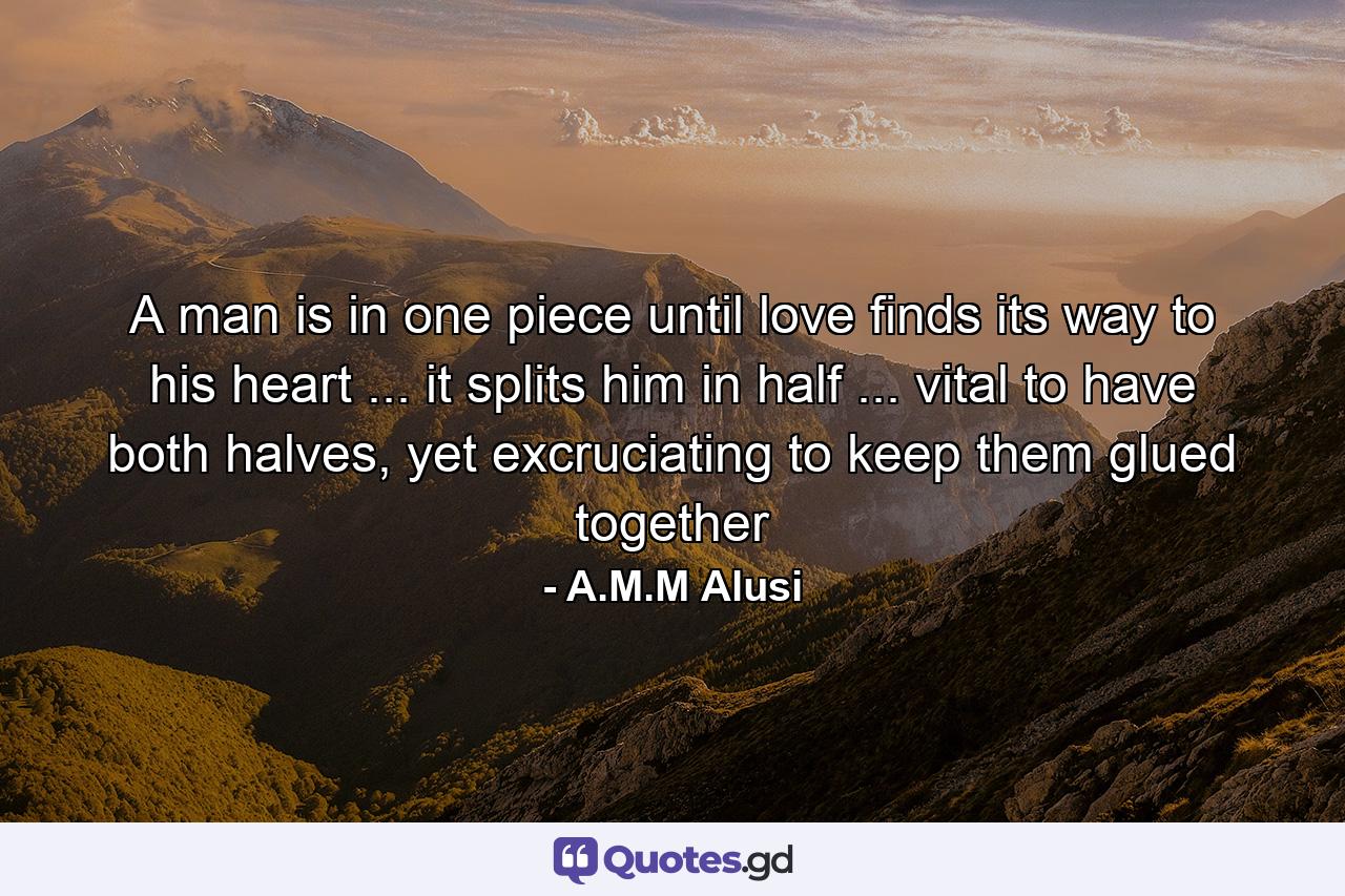 A man is in one piece until love finds its way to his heart ... it splits him in half ... vital to have both halves, yet excruciating to keep them glued together - Quote by A.M.M Alusi