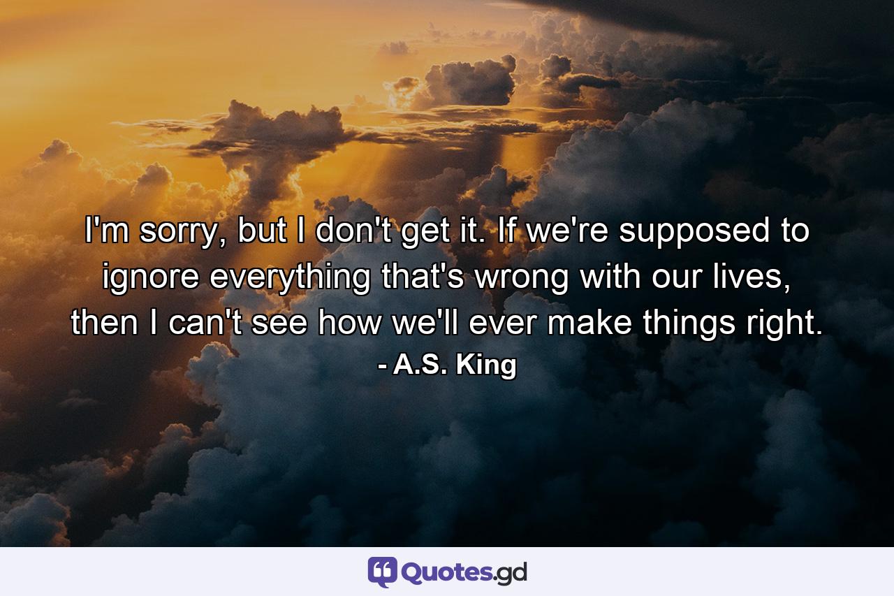 I'm sorry, but I don't get it. If we're supposed to ignore everything that's wrong with our lives, then I can't see how we'll ever make things right. - Quote by A.S. King