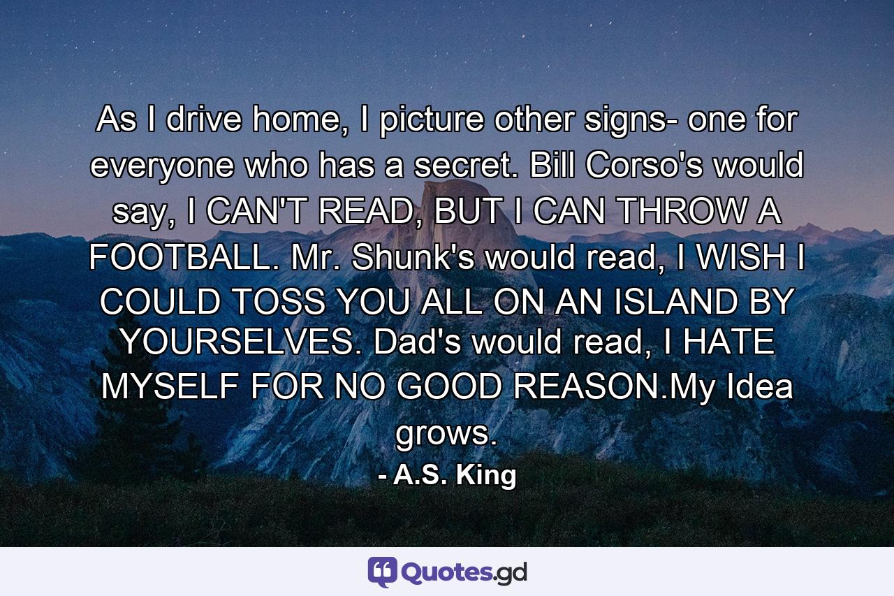 As I drive home, I picture other signs- one for everyone who has a secret. Bill Corso's would say, I CAN'T READ, BUT I CAN THROW A FOOTBALL. Mr. Shunk's would read, I WISH I COULD TOSS YOU ALL ON AN ISLAND BY YOURSELVES. Dad's would read, I HATE MYSELF FOR NO GOOD REASON.My Idea grows. - Quote by A.S. King