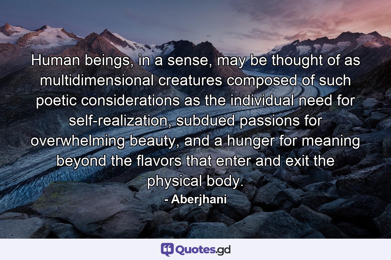 Human beings, in a sense, may be thought of as multidimensional creatures composed of such poetic considerations as the individual need for self-realization, subdued passions for overwhelming beauty, and a hunger for meaning beyond the flavors that enter and exit the physical body. - Quote by Aberjhani