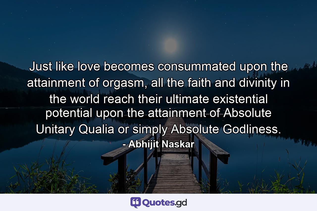 Just like love becomes consummated upon the attainment of orgasm, all the faith and divinity in the world reach their ultimate existential potential upon the attainment of Absolute Unitary Qualia or simply Absolute Godliness. - Quote by Abhijit Naskar