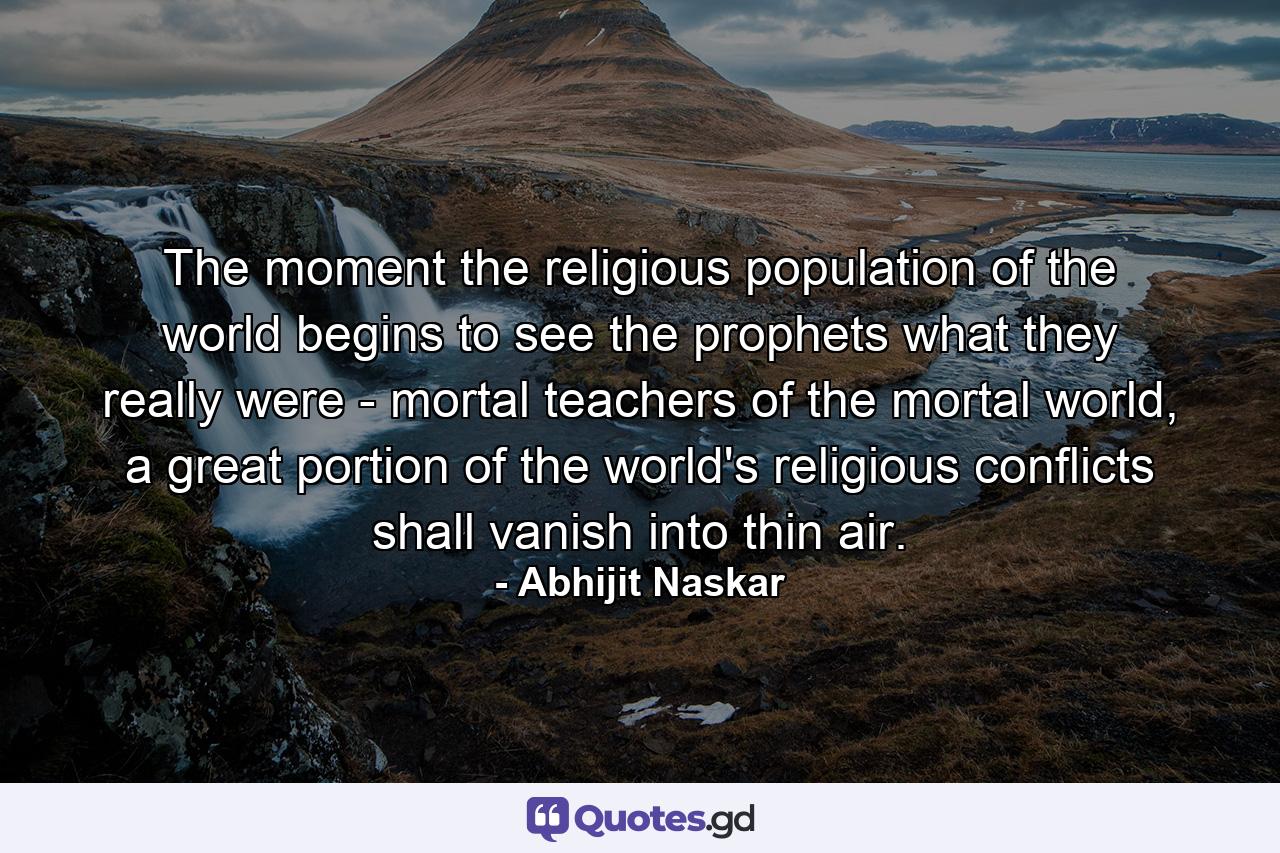 The moment the religious population of the world begins to see the prophets what they really were - mortal teachers of the mortal world, a great portion of the world's religious conflicts shall vanish into thin air. - Quote by Abhijit Naskar