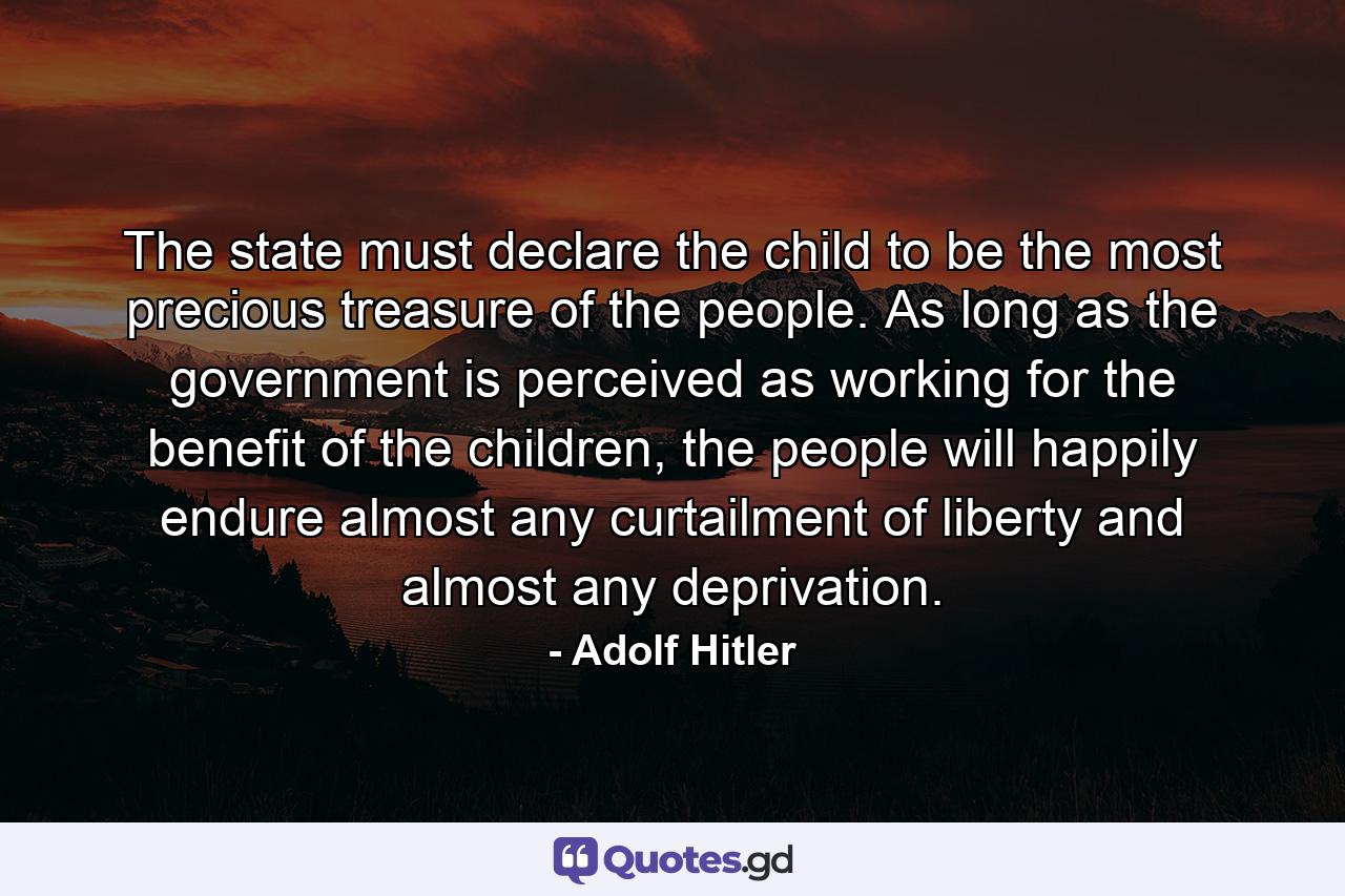 The state must declare the child to be the most precious treasure of the people. As long as the government is perceived as working for the benefit of the children, the people will happily endure almost any curtailment of liberty and almost any deprivation. - Quote by Adolf Hitler