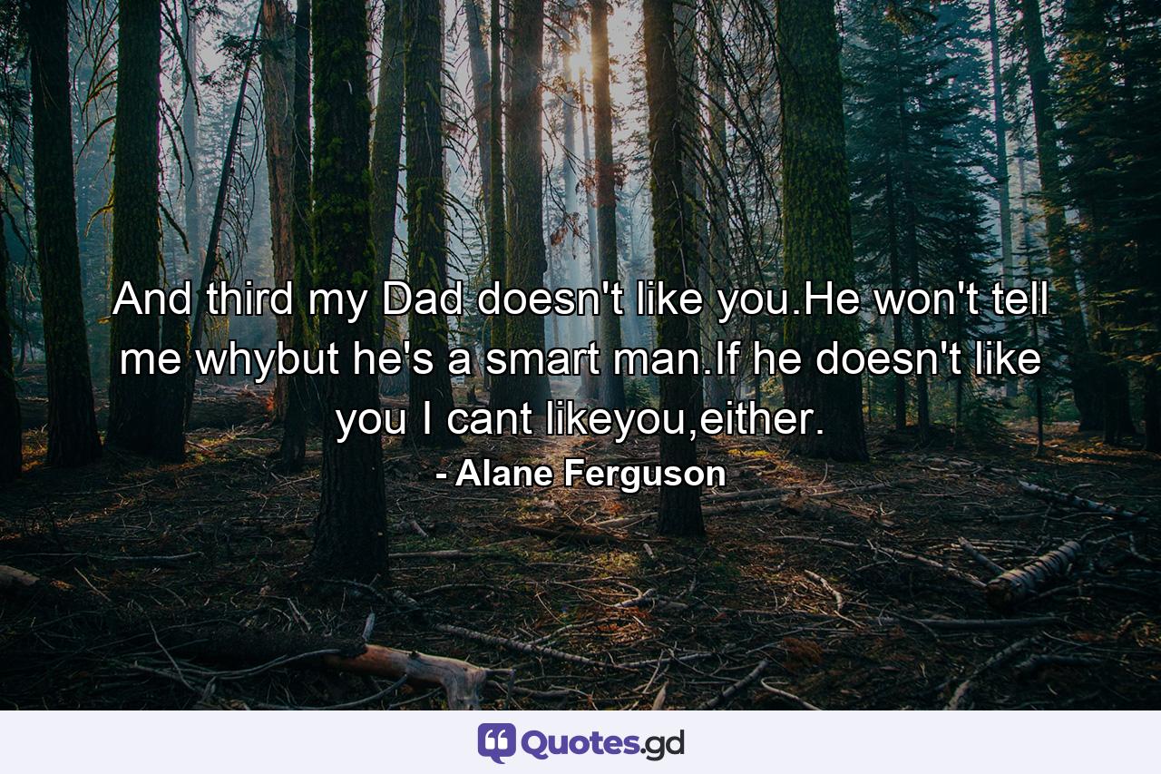 And third my Dad doesn't like you.He won't tell me whybut he's a smart man.If he doesn't like you I cant likeyou,either. - Quote by Alane Ferguson