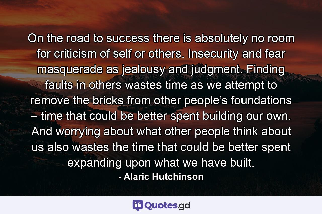 On the road to success there is absolutely no room for criticism of self or others. Insecurity and fear masquerade as jealousy and judgment. Finding faults in others wastes time as we attempt to remove the bricks from other people’s foundations – time that could be better spent building our own. And worrying about what other people think about us also wastes the time that could be better spent expanding upon what we have built. - Quote by Alaric Hutchinson