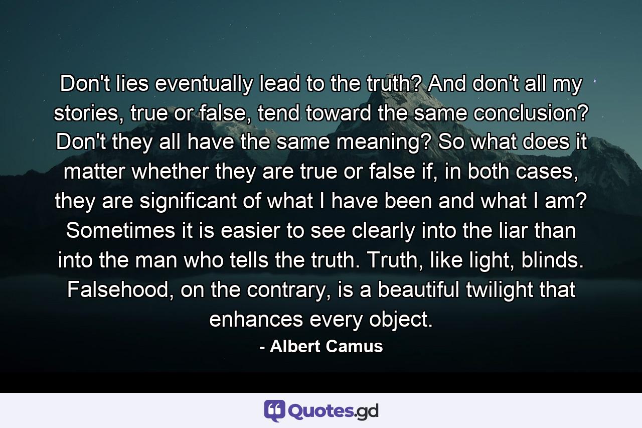 Don't lies eventually lead to the truth? And don't all my stories, true or false, tend toward the same conclusion? Don't they all have the same meaning? So what does it matter whether they are true or false if, in both cases, they are significant of what I have been and what I am? Sometimes it is easier to see clearly into the liar than into the man who tells the truth. Truth, like light, blinds. Falsehood, on the contrary, is a beautiful twilight that enhances every object. - Quote by Albert Camus