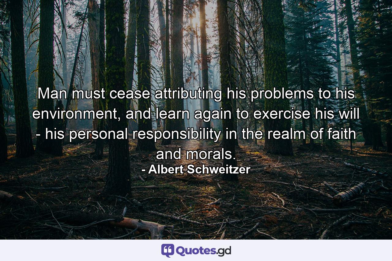 Man must cease attributing his problems to his environment, and learn again to exercise his will - his personal responsibility in the realm of faith and morals. - Quote by Albert Schweitzer