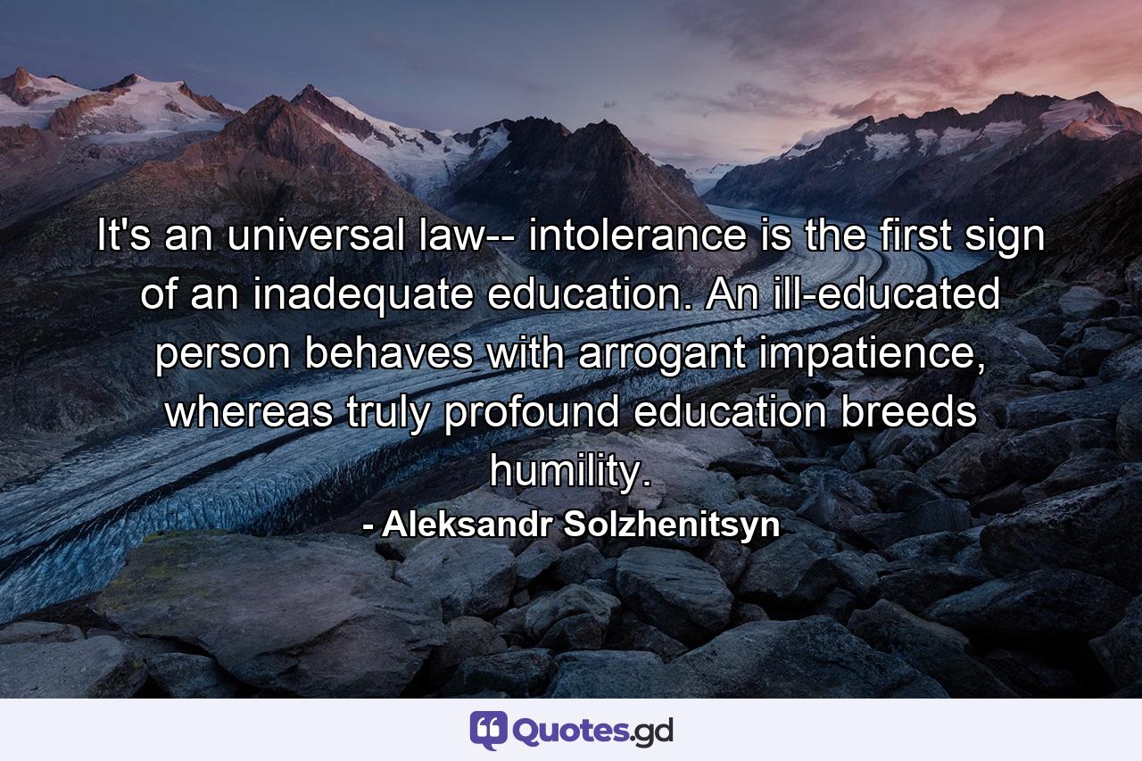 It's an universal law-- intolerance is the first sign of an inadequate education. An ill-educated person behaves with arrogant impatience, whereas truly profound education breeds humility. - Quote by Aleksandr Solzhenitsyn