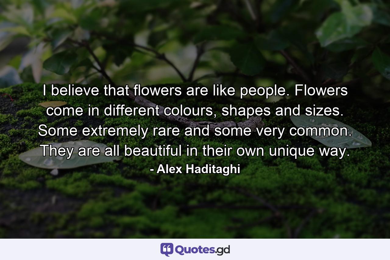 I believe that flowers are like people. Flowers come in different colours, shapes and sizes. Some extremely rare and some very common. They are all beautiful in their own unique way. - Quote by Alex Haditaghi