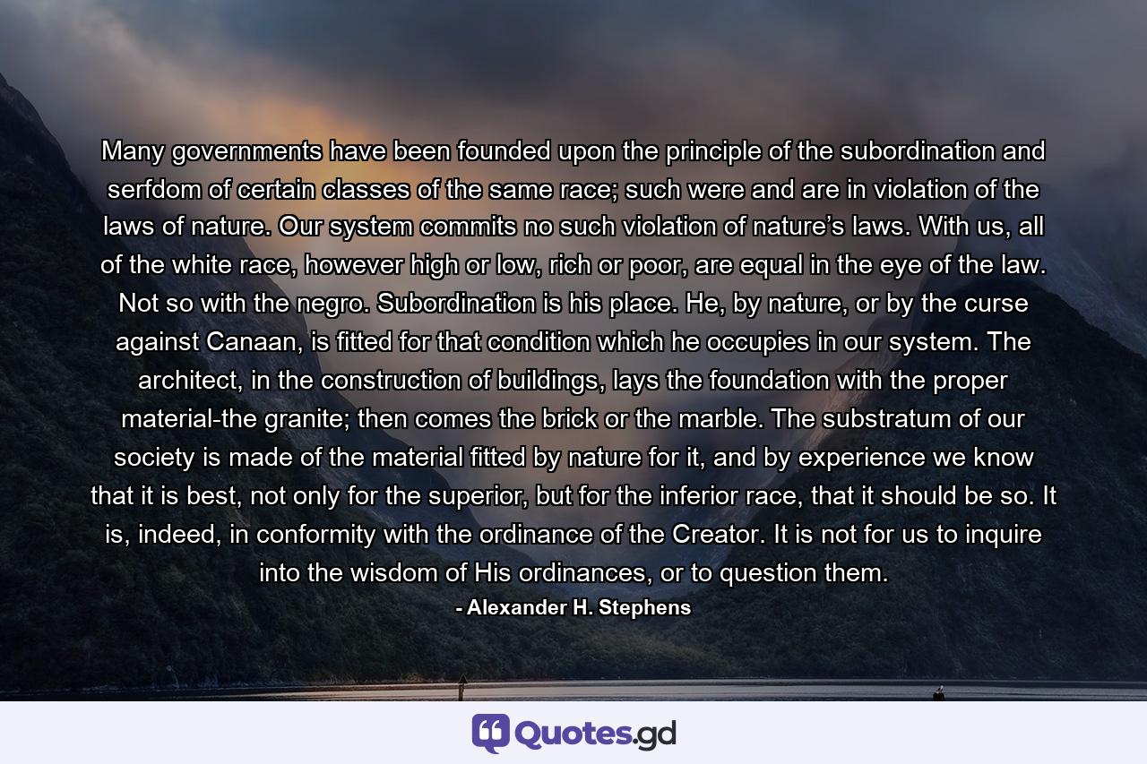 Many governments have been founded upon the principle of the subordination and serfdom of certain classes of the same race; such were and are in violation of the laws of nature. Our system commits no such violation of nature’s laws. With us, all of the white race, however high or low, rich or poor, are equal in the eye of the law. Not so with the negro. Subordination is his place. He, by nature, or by the curse against Canaan, is fitted for that condition which he occupies in our system. The architect, in the construction of buildings, lays the foundation with the proper material-the granite; then comes the brick or the marble. The substratum of our society is made of the material fitted by nature for it, and by experience we know that it is best, not only for the superior, but for the inferior race, that it should be so. It is, indeed, in conformity with the ordinance of the Creator. It is not for us to inquire into the wisdom of His ordinances, or to question them. - Quote by Alexander H. Stephens