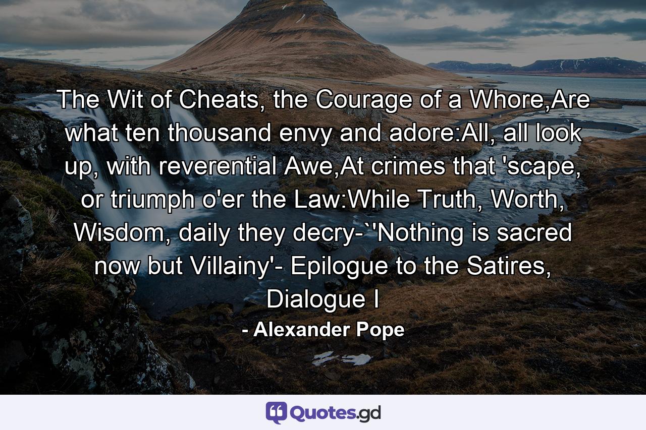 The Wit of Cheats, the Courage of a Whore,Are what ten thousand envy and adore:All, all look up, with reverential Awe,At crimes that 'scape, or triumph o'er the Law:While Truth, Worth, Wisdom, daily they decry-`'Nothing is sacred now but Villainy'- Epilogue to the Satires, Dialogue I - Quote by Alexander Pope