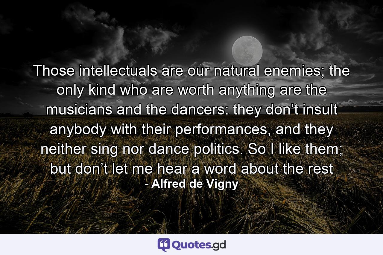 Those intellectuals are our natural enemies; the only kind who are worth anything are the musicians and the dancers: they don’t insult anybody with their performances, and they neither sing nor dance politics. So I like them; but don’t let me hear a word about the rest - Quote by Alfred de Vigny