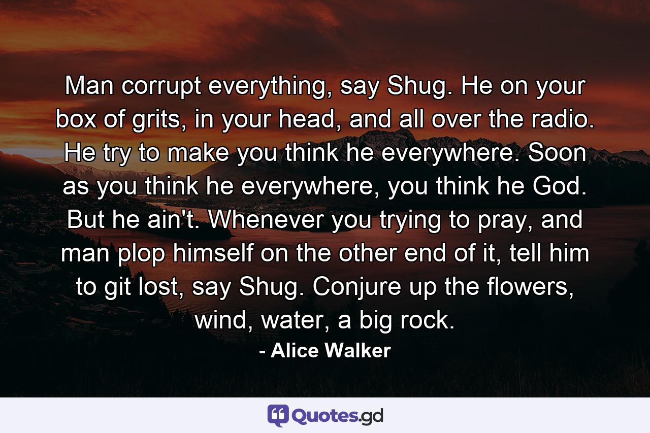 Man corrupt everything, say Shug. He on your box of grits, in your head, and all over the radio. He try to make you think he everywhere. Soon as you think he everywhere, you think he God. But he ain't. Whenever you trying to pray, and man plop himself on the other end of it, tell him to git lost, say Shug. Conjure up the flowers, wind, water, a big rock. - Quote by Alice Walker