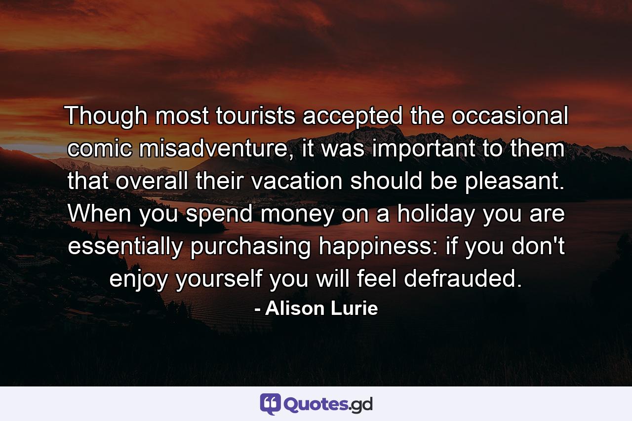 Though most tourists accepted the occasional comic misadventure, it was important to them that overall their vacation should be pleasant. When you spend money on a holiday you are essentially purchasing happiness: if you don't enjoy yourself you will feel defrauded. - Quote by Alison Lurie