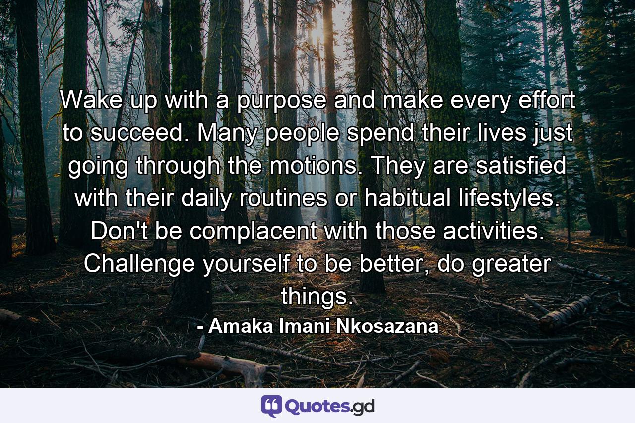 Wake up with a purpose and make every effort to succeed. Many people spend their lives just going through the motions. They are satisfied with their daily routines or habitual lifestyles. Don't be complacent with those activities. Challenge yourself to be better, do greater things. - Quote by Amaka Imani Nkosazana