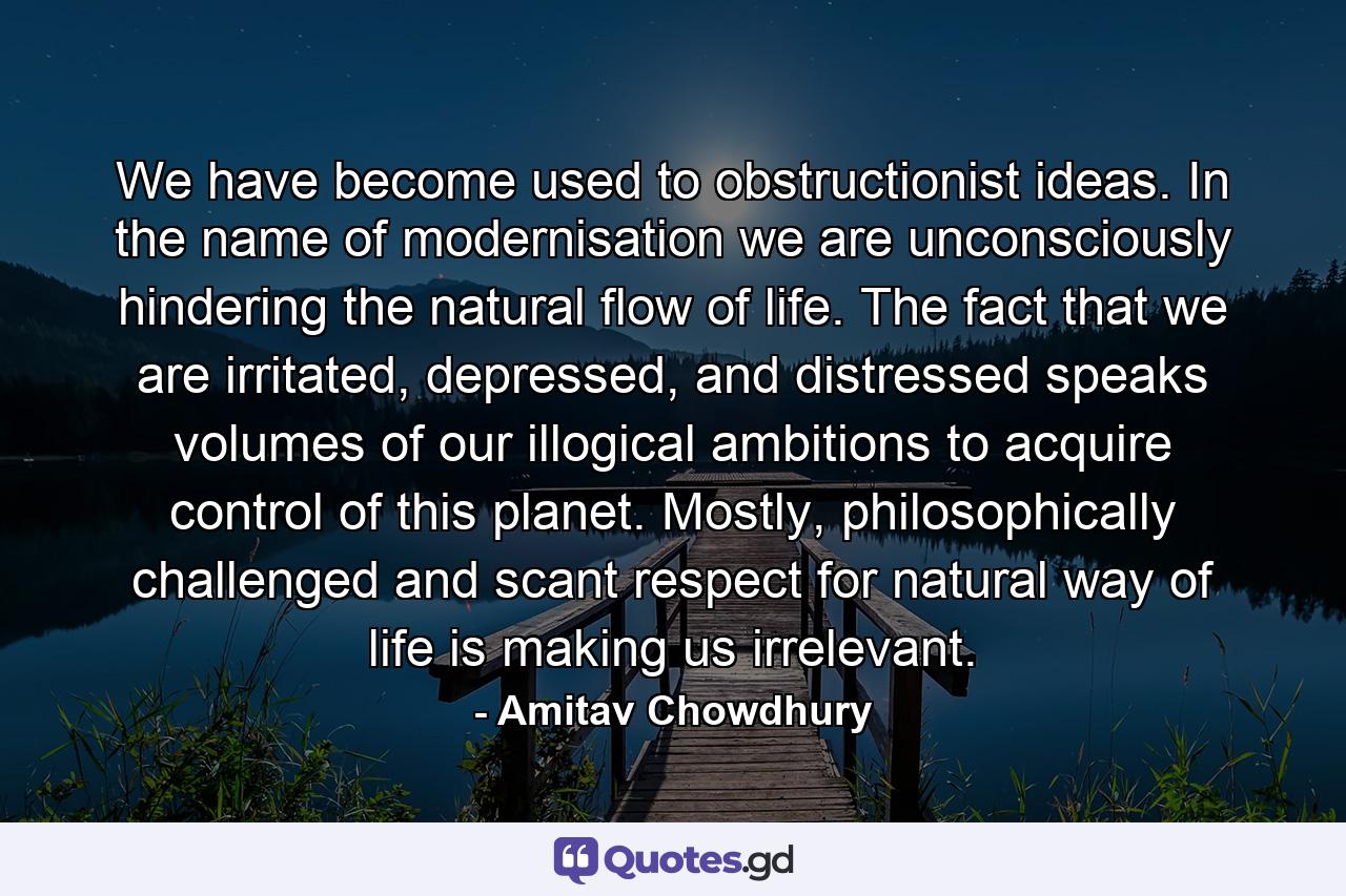 We have become used to obstructionist ideas. In the name of modernisation we are unconsciously hindering the natural flow of life. The fact that we are irritated, depressed, and distressed speaks volumes of our illogical ambitions to acquire control of this planet. Mostly, philosophically challenged and scant respect for natural way of life is making us irrelevant. - Quote by Amitav Chowdhury