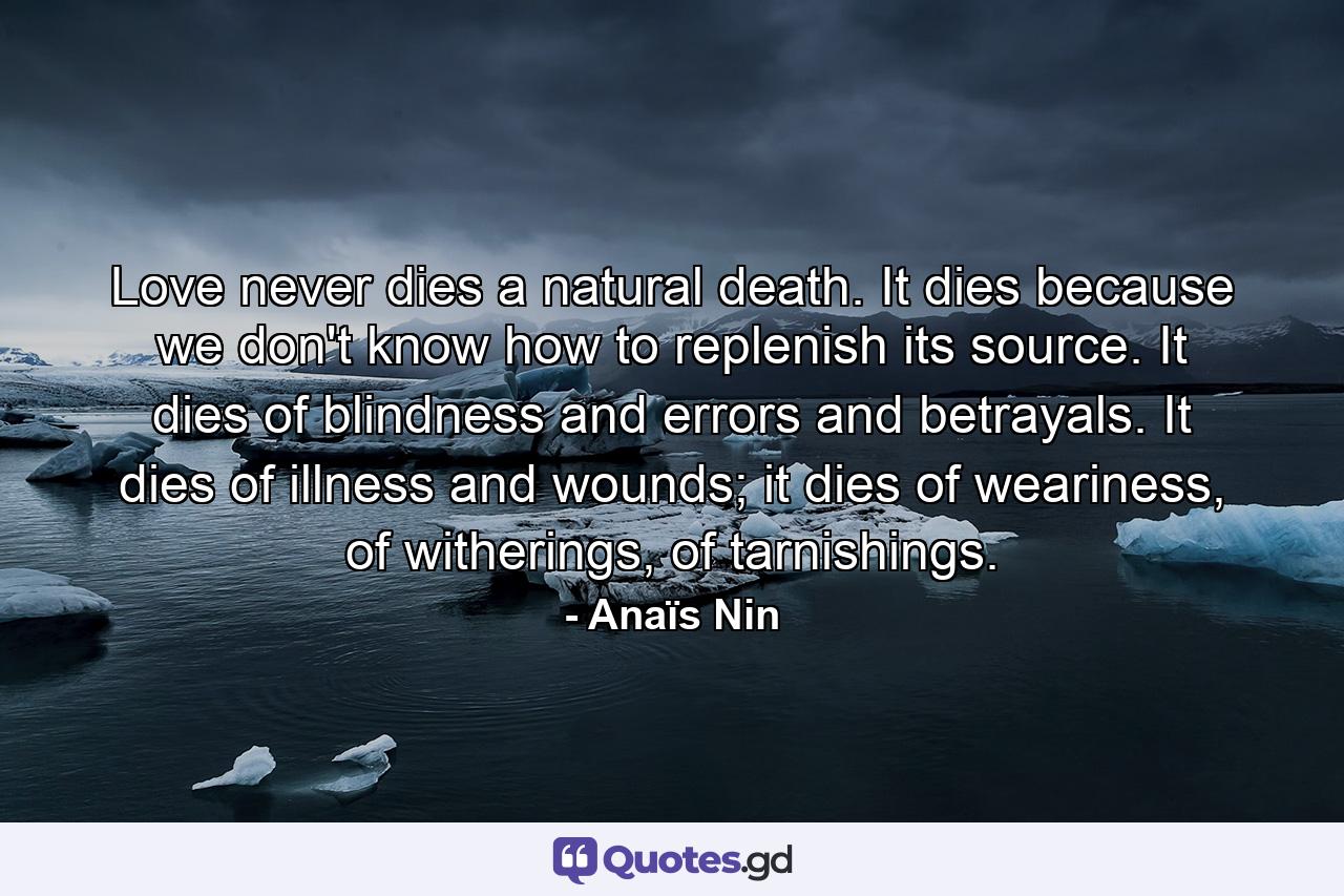 Love never dies a natural death. It dies because we don't know how to replenish its source. It dies of blindness and errors and betrayals. It dies of illness and wounds; it dies of weariness, of witherings, of tarnishings. - Quote by Anaïs Nin