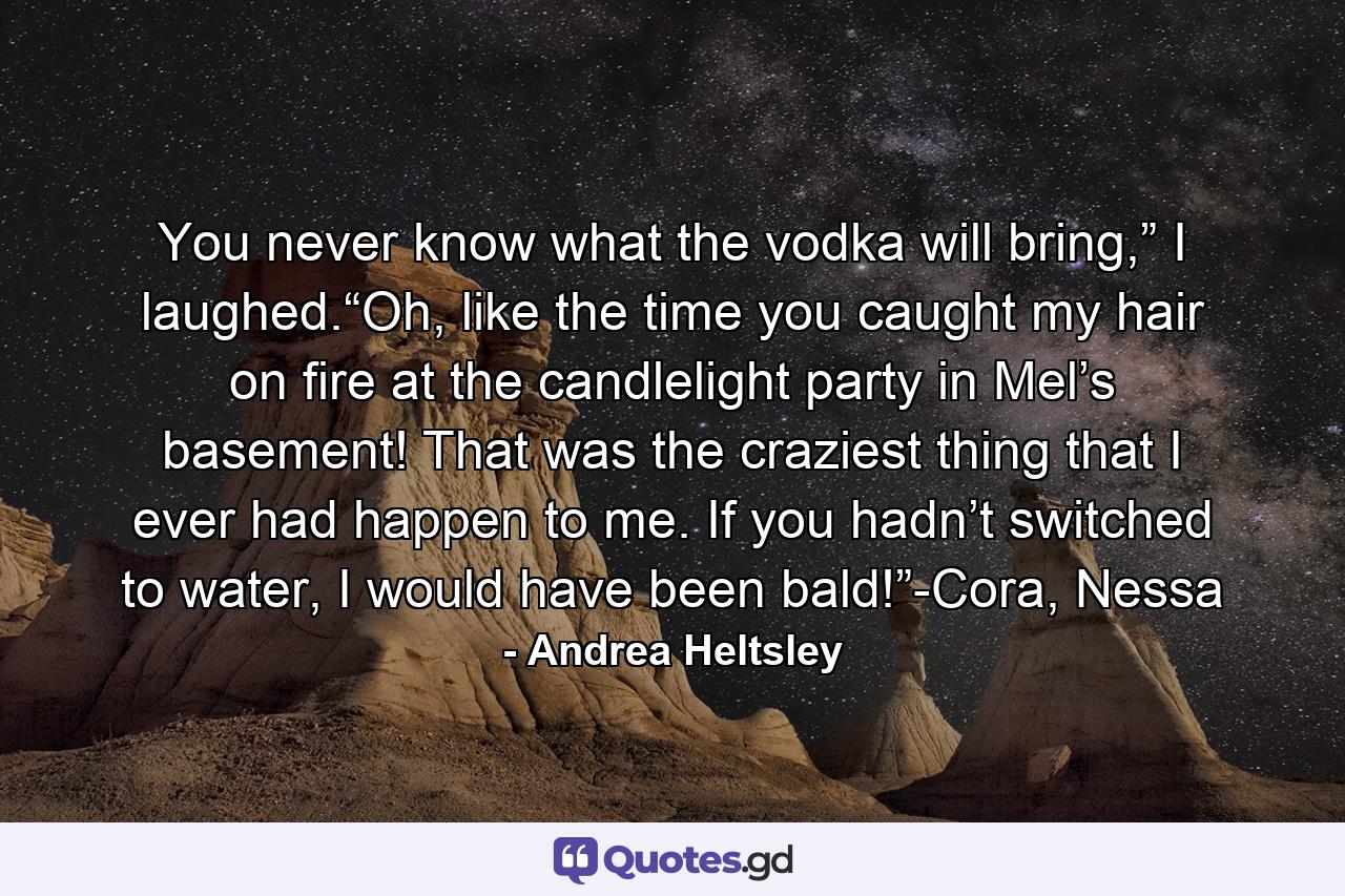 You never know what the vodka will bring,” I laughed.“Oh, like the time you caught my hair on fire at the candlelight party in Mel’s basement! That was the craziest thing that I ever had happen to me. If you hadn’t switched to water, I would have been bald!”-Cora, Nessa - Quote by Andrea Heltsley